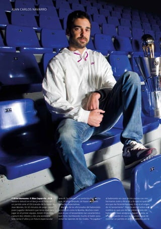 juan caRlos navaRRo




  T Oriol Bonsoms F Àlex Caparrós - FCB         ante él. su talento y su ambición han hecho     al baloncesto en casa de mis padres con mis
  navarro debutó en el Barça en el Palau en     que, 14 años después, se hayan cumplido         hermanos justo y Ricardo, y lo que no quería
  un partido ante el cB Granada de la mano de   todas las expectativas.                         era que me hicieran tapones. Este es el origen
  joan Montes. En 10 minutos de juego, aquel       Muchos de los aficionados del baloncesto     de mi lanzamiento”. Pero la verdad sobre este
  joven jugador demostró que tenía nivel para   le conocen como la Bomba. Muchos creen          nombre es que uno de los entrenadores del
  jugar en el primer equipo. anotó 10 puntos,   que es por el lanzamiento tan característico    baloncesto base azulgrana, agustí cuesta, se
  capturó dos rebotes y dio una asistencia.     que tiene, bombeando mucho el balón para        lo puso cuando vio que juanqui era capaz de
  sólo tenía 17 años y un futuro espectacular   evitar los tapones de los rivales. “Yo jugaba   reventar un partido en ambos sentidos, por la

34 Revista Barça
 