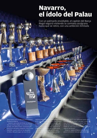 Navarro,
                                                      el ídolo del Palau
                                                      con un palmarés envidiable, el capitán del Barça
                                                      Regal seguirá vistiendo la camiseta azulgrana
                                                      hasta que se retire, con una ambición ilimitada




parte buena y por la mala. Era una auténtica     mejores amigos tanto en el baloncesto como     dos veces. Era lo que realmente quería. Era
bomba de relojería.                              en su vida personal: Pau Gasol. Fue una gran   la posibilidad de volver a mi casa, y como en
   navarro, que acaba de firmar su continui-     temporada a título personal, en la que jugó    casa no se está en ninguna parte. Tuve ofer-
dad con el Barça Regal como mínimo hasta         los 82 partidos de la liga regular norteame-   tas de otros equipos de la nBa, pero cuando
el 2015, sólo habrá estado una temporada         ricana y estuvo cerca de batir el récord de    hablé con joan creus lo tuve claro y no tardé
fuera de la disciplina azulgrana. Fue el curso   más triples conseguidos por un debutante.      nada en decidirme”.
2007/08, cuando militó en los Memphis            “cuando recibí la llamada del club para           Desde su regreso al Barça, el escolta azul-
Grizzlies. allí pudo jugar con uno de sus        volver a casa –recuerda–, no me lo pensé       grana no ha hecho más que ganar títulos co-

                                                                                                                                   Revista Barça 35
 