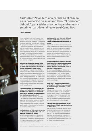 Carlos Ruiz Zafón hizo una parada en el camino
en la promoción de su último libro, ‘El prisionero
del cielo’, para saldar una cuenta pendiente: vivir
su primer partido en directo en el Camp Nou
T Ketty Calatayud



Carlos Ruiz Zafón es el autor español más                        ¿Le ha parecido muy diferente el fútbol
leído en el mundo. Una estrella mediática en                     visto por la televisión que visto en el
el ámbito literario, el padre de La sombra del                   campo? ¿Qué sensaciones diferentes ha
viento, un best seller con más de 12 millones                    tenido?
de ejemplares vendidos. Su visita al palco del                   Esperaba la voz del locutor interpretando el
Camp Nou, acompañado de su esposa, fue                           juego, y he encontrado que no había más voz
todo un acontecimiento. Muchos de los invi-                      que la del público y el clamor del Estadio.
tados que sabían que estaría presente, lleva-                    Es interesante cómo cambia la percepción
ron un ejemplar de alguno de sus libros para                     del juego. He visto que muchas personas se
conseguir un autógrafo del autor catalán.                        llevaban la radio y escuchaban la retrans-
Pero él está acostumbrado: una vez estuvo                        misión mientras veían el partido in situ. Eso
firmando durante casi seis horas para las más                    debe ser el equivalente futbolístico de la
de 1.400 personas que estaban haciendo cola                      metaliteratura.
para tener su autógrafo.
                                                                 ¿Nos puede explicar cuál es su relación
Salvando las distancias, usted se debe                           con el Barça? ¿Es usted futbolero desde
sentir a veces como Messi... ¿Cómo convi-                        siempre o ha descubierto el fútbol
ve con el éxito una persona tan sencilla y                       gracias al equipo de Guardiola, como ha
normal como parece que es usted?                                 ocurrido a mucha gente?
¡Ya me gustaría a mí poder hacer las filigra-                    De niño me gustaba jugar al fútbol en la
nas que hace Messi con el balón! Lo que yo                       escuela y creo que llegué a tener mi propia
hago es más modesto. La popularidad de los                       camiseta del Barça. Pero lo cierto es que
escritores, creo, es más suave y fácil de llevar                 nunca he sido muy futbolero y que ha sido
que la de los grandes ídolos del fútbol. El éxi-                 este gran equipo, dirigido por Pep Guardiola,
to lo entiendo como buena suerte y también                       quien me ha hecho redescubrir el juego y la
como resultado del trabajo de muchos años                        afición por el Barça.
y la generosidad de los lectores de todo el
mundo. Es una bendición y es fácil convivir                      Usted vive a caballo entre Barcelona y
con la buena fortuna.                                            Los Ángeles, y allí tiene la oportunidad
                                                                 de ver al Barça por televisión. ¿Lo vive
Las comparaciones en el mundo del fút-                           con amigos?
bol son muy habituales. De usted, el New                         El Barça es un poco como el Espíritu Santo:
York Times ha dicho que es una mezcla                            está en todas partes, y sí, en Los Ángeles a
entre García Márquez, Borges y Umberto                           menudo vemos finales o grandes partidos
Eco. ¿Qué piensa cuando lo lee?                                  con amigos o sólo mi mujer y yo (ella es la
No suelo leer este tipo de cosas, la verdad.                     futbolera en casa..., yo no entiendo mucho,
Creo que no es bueno mirarse demasiado                           pero me gusta ver un buen partido y estoy
la prensa. Son cosas que se dicen, y uno las                     aprendiendo a apreciar el buen juego).
agradece, pero es importante, para un es-
critor, no perder de vista el balón y recordar                   Creo que tiene una anécdota con un jer-
que la jugada y el partido son los libros, no                    sey azulgrana el día de la presentación de
los periódicos ni las reseñas.                                   su último libro...
                                                                 Pues el caso es que el jersey tenía un cierto
Confiesa que no ha visto nunca un partido                        aire azulgrana, los colores, las rayas, y más
en directo en el Camp Nou, hoy es la pri-                        de un madridista de pro me cuestionó mi
mera vez. ¿Cómo lo ha vivido?                                    elección y me preguntó si estaba haciendo
Me lo he pasado muy bien. He descubierto                         algún tipo de declaración de intenciones o
una manera diferente de ver el fútbol y de                       haciendo propaganda subliminal... Y eso que
experimentar la presencia de los aficionados.                    no llevaba lo de Qatar Foundation, que si no,
Es un gran espectáculo y hace una función                        no sé qué hubiera podido pasar.
social de lo más fascinante también.


Carlos Ruiz Zafón, en la sala de trofeos que hay en la parte superior del Palco del Camp Nou.

                                                                                                                 Revista Barça 39
 