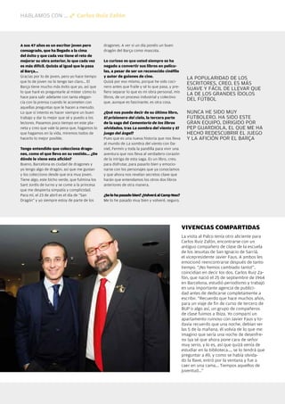 HABLAMOS CON ...                Carlos Ruiz Zafón




  A sus 47 años es un escritor joven pero         dragones. A ver si un día ponéis un buen
  consagrado, que ha llegado a la cima            dragón del Barça como mascota.
  del éxito y que cada vez tiene el reto de
  mejorar su obra anterior, lo que cada vez       Lo curioso es que usted siempre se ha
  es más difícil. Quizás al igual que le pasa     negado a convertir sus libros en pelícu-
  al Barça...                                     las, a pesar de ser un reconocido cinéfilo
  Gracias por lo de joven, pero yo hace tiempo    y autor de guiones de cine.
                                                                                                      LA POPULARIDAD DE LOS
  que lo de joven no lo tengo tan claro... El     Quizá por eso mismo, porque he sido coci-
                                                                                                      ESCRITORES, CREO, ES MÁS
  Barça tiene mucho más éxito que yo, así que     nero antes que fraile y sé lo que pasa, y pre-
                                                                                                      SUAVE Y FÁCIL DE LLEVAR QUE
  lo que haré es preguntarle al míster cómo lo    fiero separar lo que es mi obra personal, mis
                                                                                                      LA DE LOS GRANDES ÍDOLOS
  hace para salir adelante con tanta elegan-      libros, de un proceso industrial y colectivo
                                                                                                      DEL FÚTBOL
  cia con la prensa cuando le acometen con        que, aunque es fascinante, es otra cosa.
  aquellas preguntas que le hacen a menudo.
  Lo que sí intento es hacer siempre un buen      ¿Qué nos puede decir de su último libro,            NUNCA HE SIDO MUY
  trabajo y dar lo mejor que sé y puedo a los     El prisionero del cielo, la tercera parte           FUTBOLERO. HA SIDO ESTE
  lectores. Pasamos poco tiempo en este pla-      de la saga del Cementerio de los libros             GRAN EQUIPO, DIRIGIDO POR
  neta y creo que vale la pena que, hagamos lo    olvidados, tras La sombra del viento y El           PEP GUARDIOLA, EL QUE ME HA
  que hagamos en la vida, miremos todos de        juego del ángel?                                    HECHO REDESCUBRIR EL JUEGO
  hacerlo lo mejor posible.                       Pues que es una nueva historia que nos lleva        Y LA AFICIÓN POR EL BARÇA
                                                  al mundo de La sombra del viento con Da-
  Tengo entendido que colecciona drago-           niel, Fermín y toda la pandilla para vivir una
  nes, como el que lleva en su vestido... ¿De     aventura que nos lleva al verdadero corazón
  dónde le viene esta afición?                    de la intriga de esta saga. Es un libro, creo,
  Bueno, Barcelona es ciudad de dragones y        para disfrutar, para pasarlo bien y emocio-
  yo tengo algo de dragón, así que me gustan      narse con los personajes que ya conocíamos
  y los colecciono desde que era muy joven.       y que ahora nos revelan secretos clave que
  Tiene algo, este bicho verde, que fulmina los   harán que entendamos los otros dos libros
  Sant Jordis de turno y se come a la princesa    anteriores de otra manera.
  que me despierta simpatía y complicidad.
  Para mí, el 23 de abril es el día de “San       ¿Se lo ha pasado bien? ¿Volverá al Camp Nou?
  Dragón” y yo siempre estoy de parte de los      Me lo he pasado muy bien y volveré, seguro.




                                                                                                   VIVENCIAS COMPARTIDAS
                                                                                                   La visita al Palco tenía otro aliciente para
                                                                                                   Carlos Ruiz Zafón, encontrarse con un
                                                                                                   antiguo compañero de clase de la escuela
                                                                                                   de los Jesuitas de San Ignacio de Sarriá,
                                                                                                   el vicepresidente Javier Faus. A ambos les
                                                                                                   emocionó reencontrarse después de tanto
                                                                                                   tiempo. “¡No hemos cambiado tanto!”,
                                                                                                   coincidían en decir los dos. Carlos Ruiz Za-
                                                                                                   fón, que nació el 25 de septiembre de 1964
                                                                                                   en Barcelona, estudió periodismo y trabajó
                                                                                                   en una importante agencia de publici-
                                                                                                   dad antes de dedicarse completamente a
                                                                                                   escribir. “Recuerdo que hace muchos años,
                                                                                                   para un viaje de fin de curso de tercero de
                                                                                                   BUP o algo así, un grupo de compañeros
                                                                                                   de clase fuimos a Ibiza. Yo compartí un
                                                                                                   apartamento ruinoso con Javier Faus y to-
                                                                                                   davía recuerdo que una noche, debían ser
                                                                                                   las 5 de la mañana, él volvía de lo que me
                                                                                                   imagino que sería una noche de desenfre-
                                                                                                   no (ya sé que ahora pone cara de señor
                                                                                                   muy serio, y lo es, así que quizá venía de
                                                                                                   estudiar en la biblioteca..., se lo tendrá que
                                                                                                   preguntar a él), y como se había olvida-
                                                                                                   do la llave, entró por la ventana y fue a
                                                                                                   caer en una cama... Tiempos aquellos de
                                                                                                   juventud...”




40 Revista Barça
 