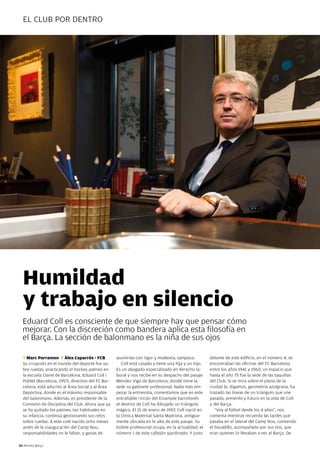 el cluB pOR deNTRO




  Humildad
  y trabajo en silencio
  eduard coll es consciente de que siempre hay que pensar cómo
  mejorar. con la discreción como bandera aplica esta filosofía en
  el Barça. la sección de balonmano es la niña de sus ojos

  T Marc Parramon F Àlex Caparrós - FCB             asumirlas con rigor y modestia, tampoco.          delante de este edificio, en el número 4, se
  Su irrupción en el mundo del deporte fue so-         coll está casado y tiene una hija y un hijo.   encontraban las oficinas del Fc Barcelona
  bre ruedas, practicando el hockey patines en      es un abogado especializado en derecho la-        entre los años 1941 y 1960, un espacio que
  la escuela claret de Barcelona. eduard coll i     boral y nos recibe en su despacho del pasaje      hasta el año 75 fue la sede de las taquillas
  poblet (Barcelona, 1957), directivo del Fc Bar-   Méndez Vigo de Barcelona, donde tiene la          del club. Si se mira sobre el plano de la
  celona, está adscrito al Área Social y al Área    sede su gabinete profesional. Nada más em-        ciudad la, digamos, geometría azulgrana, ha
  deportiva, donde es el máximo responsable         pezar la entrevista, comentamos que en este       trazado las líneas de un triángulo que une
  del balonmano. Además, es presidente de la        entrañable rincón del eixample barcelonés         pasado, presente y futuro en la vida de coll
  comisión de disciplina del club. Ahora que ya     el destino de coll ha dibujado un triángulo       y del Barça.
  se ha quitado los patines, tan habituales en      mágico. el 21 de enero de 1957, coll nació en        “Voy al fútbol desde los 4 años”, nos
  su infancia, continúa gestionando sus retos       la clínica Maternal Santa Madrona, antigua-       comenta mientras recuerda las tardes que
  sobre ruedas. A este culé nacido ocho meses       mente ubicada en lo alto de este pasaje. Su       pasaba en el lateral del camp Nou, comiendo
  antes de la inauguración del camp Nou,            bufete profesional ocupa, en la actualidad, el    el bocadillo, acompañado por sus tíos, que
  responsabilidades no le faltan, y ganas de        número 1 de este callejón ajardinado. Y justo     eran quienes lo llevaban a ver al Barça. de

50 Revista Barça
 