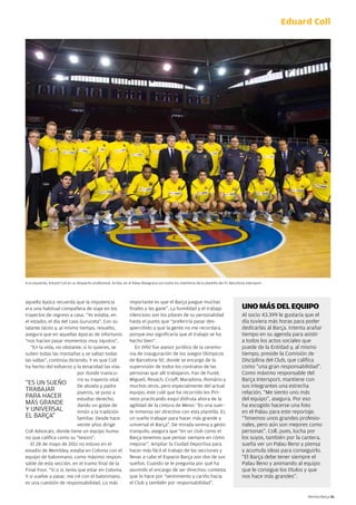 Eduard Coll




A la izquierda, eduard coll en su despacho profesional. Arriba, en el palau Blaugrana con todos los miembros de la plantilla del Fc Barcelona Intersport.




aquella época recuerda que la impotencia                           importante es que el Barça juegue muchas
era una habitual compañera de viaje en los                         finales y las gane”. la humildad y el trabajo                           UNO MÁS DEL EQUIPO
trayectos de regreso a casa. “Yo estaba, en                        silencioso son los pilares de su personalidad                            Al socio 43.399 le gustaría que el
el estadio, el día del caso Guruceta”. con su                      hasta el punto que “preferiría pasar des-                                día tuviera más horas para poder
talante tácito y, al mismo tiempo, resuelto,                       apercibido y que la gente no me recordara,                               dedicarlas al Barça. Intenta arañar
asegura que en aquellas épocas de infortunio                       porque eso significaría que el trabajo se ha                             tiempo en su agenda para asistir
“nos hacían pasar momentos muy injustos”.                          hecho bien”.                                                             a todos los actos sociales que
   “en la vida, no obstante, si lo quieres, se                        en 1992 fue asesor jurídico de la ceremo-                             puede de la entidad y, al mismo
suben todas las montañas y se saltan todas                         nia de inauguración de los Juegos Olímpicos                              tiempo, preside la comisión de
las vallas”, continúa diciendo. Y es que coll                      de Barcelona 92, donde se encargó de la                                  disciplina del club, que califica
ha hecho del esfuerzo y la tenacidad las vías                      supervisión de todos los contratos de las                                como “una gran responsabilidad”.
                            por donde transcu-                     personas que allí trabajaron. Fan de Fusté,                              como máximo responsable del
                            rre su trayecto vital.                 Migueli, Rexach, cruyff, Maradona, Romário y                             Barça Intersport, mantiene con
“eS uN SueñO                de abuelo y padre                      muchos otros, pero especialmente del actual                              sus integrantes una estrecha
TRABAJAR                    joyeros, se puso a                     equipo, este culé que ha recorrido los piri-                             relación. “Me siento uno más
pARA hAceR                  estudiar derecho,                      neos practicando esquí disfruta ahora de la                              del equipo”, asegura. por eso
MÁS GRANde                  dando un golpe de                      agilidad de la cintura de Messi: “es una suer-                           ha escogido hacerse una foto
Y uNIVeRSAl                 timón a la tradición                   te inmensa ser directivo con esta plantilla. es                          en el palau para este reportaje.
el BARçA”                   familiar. desde hace                   un sueño trabajar para hacer más grande y                                “Tenemos unos grandes profesio-
                            veinte años dirige                     universal el Barça”. de mirada serena y gesto                            nales, pero aún son mejores como
coll Advocats, donde tiene un equipo huma-                         tranquilo, asegura que “en un club como el                               personas”. coll, pues, lucha por
no que califica como su “tesoro”.                                  Barça tenemos que pensar siempre en cómo                                 los suyos, también por la cantera,
   el 28 de mayo de 2011 no estuvo en el                           mejorar”. Ampliar la ciudad deportiva para                               sueña ver un palau lleno y piensa
estadio de Wembley, estaba en colonia con el                       hacer más fácil el trabajo de las secciones y                            y acumula ideas para conseguirlo.
equipo de balonmano, como máximo respon-                           llevar a cabo el espacio Barça son dos de sus                            “el Barça debe tener siempre el
sable de esta sección, en el tramo final de la                     sueños. cuando se le pregunta por qué ha                                 palau lleno y animando al equipo
Final Four. “Sí o sí, tenía que estar en colonia.                  asumido el encargo de ser directivo, contesta                            que le consigue los títulos y que
Y si vuelve a pasar, me iré con el balonmano,                      que lo hace por “sentimiento y cariño hacia                              nos hace más grandes”.
es una cuestión de responsabilidad. lo más                         el club y también por responsabilidad”.

                                                                                                                                                                        Revista Barça 51
 