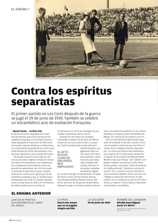 EL ENIGMA ?




  Contra los espíritus
  separatistas
  El primer partido en Les Corts después de la guerra
  se jugó el 29 de junio de 1939. También se celebró
  un estrambótico acto de exaltación franquista
  T Manel Tomàs F Archivo FCB                      FC Barcelona con el fin de investigar las acti-    entre una selección española con los colores
  El último encuentro disputado en el esta-        vidades clandestinas de sus socios.                del Barça y el equipo juvenil del Athletic de
  dio barcelonista antes de la entrada de los         Después de seis meses de completa               Bilbao, con victoria de los primeros por 9-1.
  soldados franquistas en la Ciudad Condal se      inactividad, el jueves 29 de junio de 1939 el         Pero lo más delirante había tenido lugar
  había disputado el 8 de enero de 1939 entre      campo de Les Corts volvió a abrir sus puer-        antes de empezar el partido, cuando se hizo
  los equipos reservas del Barça y el Martinenc,   tas. Toda la parafernalia era del más puro         una surrealista ceremonia para “purificar el
  con unas desérticas gradas de Les Corts como                               estilo franquista: una   campo de los malignos espíritus separatis-
  mudo testimonio. Pocos días después, el 26                                 gigantesca faja con      tas”. Los discursos fueron muy ampulosos,
                                                   EL ACTO
  de enero, Barcelona caía en poder de Franco.                               los colores de la ban-   muy al gusto de la nueva época dictatorial.
                                                   ESTUvO
     Terminada la Guerra Civil, todas las reti-                              dera española cubría     El capitán de la Guardia Civil Manuel Brabo
                                                   LLENO DE
  cencias del nuevo régimen dictatorial recaye-                              la barrera que sepa-     Montero dijo que el Barça, “por haberlo com-
                                                   DISCURSOS
  ron sobre el FC Barcelona, una entidad que                                 raba al público del      batido y odiado, le quería por verlo ahora
                                                   MUy
  era considerada prácticamente como una                                     campo, mientras en       limpio, pulido y renovado”, antes de ponerse
                                                   AMPULOSOS                 las gradas ondeaban      de rodillas gritando: “¡Quiéreme, porque te
  guarida de separatistas. Así, el 19 de marzo
  un semanario deportivo propuso cambiar                                     la bandera rojigual-     quiero!” Por su parte, el escritor fascista Er-
  al Barça los colores azul y grana por los de     da, la de la Falange y la del Requeté. El saque    nesto Giménez Caballero indicó que ese acto
  la bandera española y que su nombre fuera        de honor lo hizo Carmen Álvarez Arenas,            “sellaba la vuelta del club decano al redil
  reemplazado por el de CF España. Además,         hija del general Eliseo Álvarez Arenas, jefe       unitario, en un momento en que el aire olía a
  entre el 18 de mayo de 1939 y el 9 de febrero    de los Servicios de Ocupación de Barcelona.        flores y a imperio”. Para el Barça empezaban
  de 1940 la policía abrió una ficha al            Después se jugó un extraño partido amistoso        unos tiempos muy difíciles.


  EL ENIGMA ANTERIOR
  ¿QUÉ DÍA SE PRACTICÓ                             LA PISTA                         LA SOLUCIÓN                     NOMBRE DEL GANADOR
  UN EXORCISMO EN EL CAMPO                         Hacía seis meses                 29 de junio de 1939             Nicolás Sanz Miguel
  DEL BARÇA?                                       que no se jugaba                                                 Socio nº: 89717
                                                   ningún partido                                                   Recibirá una camiseta firmada por su
                                                                                                                    jugador favorito.




58 Revista Barça
 