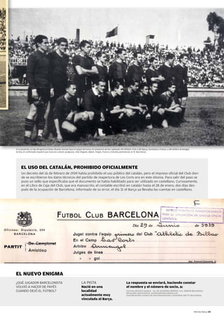 A la izquierda, la hija del general Eliseo Álvarez Arenas hace el saque de honor en presencia de los capitanes del Athletic Club y del Barça, Gorostiza y Franco, y del árbitro Armengol.
Arriba, el combinado español que lucía los colores azulgrana. Sólo Nogués, Babot, virgós, Franco y Estrada pertenecían al FC Barcelona.




     EL USO DEL CATALÁN, PROHIBIDO OFICIALMENTE
     Un decreto del 16 de febrero de 1939 había prohibido el uso público del catalán, pero el impreso oficial del Club don-
     de se escribieron los datos técnicos del partido de reapertura de Les Corts era en este idioma. Para salir del paso se
     puso un sello que especificaba que el documento se había habilitado para ser utilizado en castellano. Curiosamente,
     en el Libro de Caja del Club, que era manuscrito, el contable escribió en catalán hasta el 28 de enero, dos días des-
     pués de la ocupación de Barcelona. Informado de su error, el día 31 el Barça ya llevaba las cuentas en castellano.




EL NUEVO ENIGMA
¿QUÉ JUGADOR BARCELONISTA                                            LA PISTA                                        La respuesta se enviará, haciendo constar
vOLvIÓ A HACER DE PAyÉS                                              Nació en una                                    el nombre y el número de socio, a:
CUANDO DEJÓ EL FÚTBOL?                                               localidad                                       Correo: REVISTA BARÇA. Av. de Arístides Maillol, s/n, 08028 Barcelona
                                                                                                                     Dirección electrónica: revista@fcbarcelona.cat
                                                                     actualmente muy                                 Coordinación: Centro de Documentación y Estudios del FC Barcelona
                                                                     vinculada al Barça.


                                                                                                                                                                                            Revista Barça 59
 