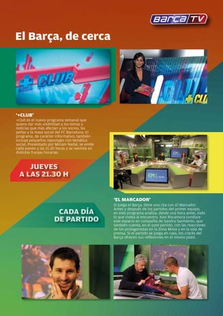El Barça, de cerca




‘+CLUB’
+Club es el nuevo programa semanal que
quiere dar más visibilidad a los temas y
noticias que más afectan a los socios, las
peñas y la masa social del FC Barcelona. El
programa, de carácter informativo, también
incluye pequeños reportajes con temática
social. Presentado por Míriam Nadal, se emite
cada jueves a las 21.30 horas y se reemite en
distintas franjas horarias.


    JUEvEs
 A LAs 21.30 h


                                                ‘EL MARCADOR’
                                                Si juega el Barça, tiene una cita con El Marcador.
                                                Antes y después de los partidos del primer equipo,
                       CADA DíA                 en este programa analiza, desde una hora antes, todo
                                                lo que rodea al encuentro. Xavi Rocamora conduce
                      DE pARtiDO
                         p                      este espacio en compañía de Sandra Sarmiento, que
                                                también cuenta, en el post-partido, con las reacciones
                                                de los protagonistas en la Zona Mixta y en la sala de
                                                prensa. Si el partido se juega en casa, los cracks del
                                                Barça ofrecen sus reflexiones en el mismo plató.




                                                                                              Revista Barça 61
 