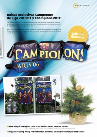 MERchandising



Bolsas exclusivas Campeones
de Liga 2010/11 y Champions 2011!
Esta navidad sorprende a tus amigos y familiares con unas exclusivas bolsas hechas mediante
las lonas publicitarias conmemorativas de los títulos ganados la temporada pasada: campeones
de Liga 2010/11 y campeones champions 2011.

ahora en la FcB Megastore encontrarás esta edición limitada de 650 bolsas en la que cada una
tiene un diseño exclusivo. Un regalo perfecto para formar parte de la historia reciente del Barça
recordando otro gran año de títulos.




  www.shop.fcbarcelona.com: 10% de descuento para los socios
                                      También puedes hacer las compras de una manera fácil sin moverte de casa a través del sitio web de la tienda


  Megastore Camp Nou y red de tiendas oficiales: 5% de descuento para los socios
                                                                                                                                                            Revista Barça 63
 