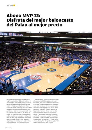SOCIOS




  Abono MVP 12:
  Disfruta del mejor baloncesto
  del Palau al mejor precio




  Para los amantes del baloncesto y el Barça             Además de esta promoción, el Club también
  Regal en particular, el FC Barcelona ofrece el      ofrece otras modalidades para ver el mejor
  Abono MVP 12, que permite asistir a cualquier       baloncesto en el Palau con los paquetes de 3 y
  partido de Liga (incluidas las visitas del Real     6 entradas. Los abonos Baloncesto x3 y Balon-
  Madrid y el Caja Laboral) y los play-off de         cesto x6 se componen de tres o seis entradas
  cuartos de final de la Euroliga en el Palau. Este   para ver al Barça Regal en casa con un ahorro
  paquete ofrece la posibilidad de elegir los 12      de hasta el 35% sobre el precio de venta de
  partidos que se deseen de cualquiera de estas       las entradas. Como en el caso anterior, sólo
  dos competiciones y disfrutar del ahorro de         existe la opción de elegir una entrada por
  más de un 50% respecto al precio individual         partido y siempre está sujeta a la disponibili-
  de las entradas -siempre sujeto a la disponibi-     dad de aforo cuando se recoge la entrada. El
  lidad del aforo en el momento de la recogida        Baloncesto x3 y el Baloncesto x6 no incluyen
  de la entrada. El Abono MVP 12 se puede             los partidos de la Categoría A + + (Real Madrid
  adquirir a partir de 139 euros y da derecho a       y Caja Laboral), Play-Off Liga Endesa y Play-Off
  una única entrada para un mismo partido.            de los cuartos de final de la Euroliga.



64 Revista Barça
 