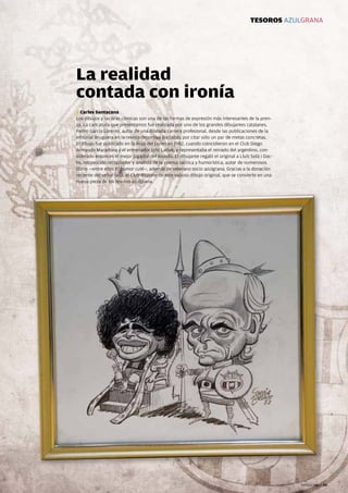 TESOROS AZULGRANA




                   La realidad
                   contada con ironía
                   T Carles Santacana
                   Los dibujos y las tiras cómicas son una de las formas de expresión más interesantes de la pren-
                   sa. La caricatura que presentamos fue realizada por uno de los grandes dibujantes catalanes,
                   Pedro García Lorente, autor de una dilatada carrera profesional, desde las publicaciones de la
                   editorial Bruguera en la revista deportiva Barrabás, por citar sólo un par de metas concretas.
                   El dibujo fue publicado en la Hoja del Lunes en 1982, cuando coincidieron en el Club Diego
                   Armando Maradona y el entrenador Udo Lattek, y representaba el reinado del argentino, con-
                   siderado entonces el mejor jugador del mundo. El dibujante regaló el original a Lluís Solà i Dac-
                   hs, reconocido recopilador y analista de la prensa satírica y humorística, autor de numerosos
                   libros —entre ellos El humor culé—, además de veterano socio azulgrana. Gracias a la donación
                   reciente del señor Solá, el Club dispone de este valioso dibujo original, que se convierte en una
                   nueva pieza de los tesoros azulgrana.




66 Revista Barça                                                                                                       Revista Barça 66
 