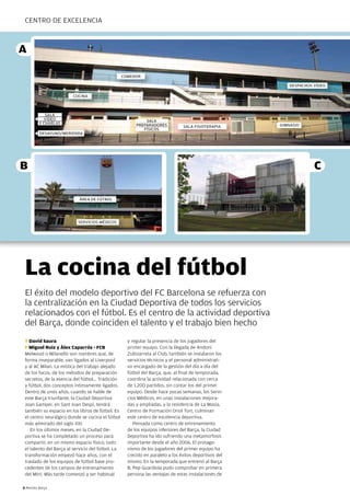 CEnTRO DE EXCELEnCIA



A

                                                   comedor

                                                                                                           despachos vídeo

                        cocina



             sala
            vídeo                                            sala
          y charlas                                      preparadores                                  gimnasio
                                                                                sala Fisioterapia
                                                            Físicos
          desayuno/merienda




B                                                                                                                    C

                           Área de Fútbol




                           servicios médicos




 La cocina del fútbol
 El éxito del modelo deportivo del FC Barcelona se refuerza con
 la centralización en la Ciudad Deportiva de todos los servicios
 relacionados con el fútbol. Es el centro de la actividad deportiva
 del Barça, donde coinciden el talento y el trabajo bien hecho
 T David Saura                                       y regular la presencia de los jugadores del
 F Miguel Ruiz y Àlex Caparrós - FCB                 primer equipo. Con la llegada de Andoni
 Melwood o Milanello son nombres que, de             Zubizarreta al Club, también se instalaron los
 forma inseparable, van ligados al Liverpool         servicios técnicos y el personal administrati-
 y al AC Milan. La mística del trabajo alejado       vo encargado de la gestión del día a día del
 de los focos, de los métodos de preparación         fútbol del Barça, que, al final de temporada,
 secretos, de la esencia del fútbol... Tradición     coordina la actividad relacionada con cerca
 y fútbol, dos conceptos íntimamente ligados.        de 1.200 partidos, sin contar los del primer
 Dentro de unos años, cuando se hable de             equipo. Desde hace pocas semanas, los Servi-
 este Barça triunfante, la Ciudad Deportiva          cios Médicos, en unas instalaciones mejora-
 Joan Gamper, en Sant Joan Despí, tendrá             das y ampliadas, y la residencia de La Masia,
 también su espacio en los libros de fútbol. Es      Centro de Formación Oriol Tort, culminan
 el centro neurálgico donde se cocina el fútbol      este centro de excelencia deportiva.
 más admirado del siglo XXI.                            Pensada como centro de entrenamiento
    En los últimos meses, en la Ciudad De-           de los equipos inferiores del Barça, la Ciudad
 portiva se ha completado un proceso para            Deportiva ha ido sufriendo una metamorfosis
 compartir, en un mismo espacio físico, todo         importante desde el año 2006. El protago-
 el talento del Barça al servicio del fútbol. La     nismo de los jugadores del primer equipo ha
 transformación empezó hace años, con el             crecido en paralelo a los éxitos deportivos del
 traslado de los equipos de fútbol base pro-         mismo. En la temporada que entrenó al Barça
 cedentes de los campos de entrenamiento             B, Pep Guardiola pudo comprobar en primera
 del Mini. Más tarde comenzó a ser habitual          persona las ventajas de estas instalaciones de

8 Revista Barça
 