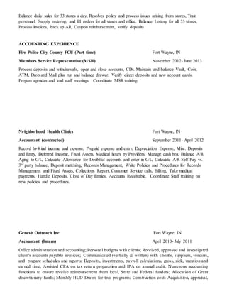 Balance daily sales for 33 stores a day, Resolves policy and process issues arising from stores, Train
personnel, Supply ordering, and fill orders for all stores and office. Balance Lottery for all 33 stores,
Process invoices, back up AR, Coupon reimbursement, verify deposits
ACCOUNTING EXPERIENCE
Fire Police City County FCU (Part time) Fort Wayne, IN
Members Service Representative (MSR) November 2012- June 2013
Process deposits and withdrawals, open and close accounts, CDs. Maintain and balance Vault, Coin,
ATM, Drop and Mail plus run and balance drawer. Verify direct deposits and new account cards.
Prepare agendas and lead staff meetings. Coordinate MSR training.
Neighborhood Health Clinics Fort Wayne, IN
Accountant (contracted) September 2011- April 2012
Record In-Kind income and expense, Prepaid expense and entry, Depreciation Expense, Misc. Deposits
and Entry, Deferred Income, Fixed Assets, Medical hours by Providers, Manage cash box, Balance A/R
Aging to G/L, Calculate Allowance for Doubtful accounts and enter in G/L, Calculate A/R Self-Pay vs.
3rd party balance, Deposit matching, Records Management, Write Policies and Procedures for Records
Management and Fixed Assets, Collections Report, Customer Service calls, Billing, Take medical
payments, Handle Deposits, Close of Day Entries, Accounts Receivable. Coordinate Staff training on
new policies and procedures.
Genesis Outreach Inc. Fort Wayne, IN
Accountant (Intern) April 2010- July 2011
Office administration and accounting; Personal budgets with clients; Received, approved and investigated
client's accounts payable invoices; Communicated (verbally & written) with client's, suppliers, vendors,
and prepare schedules and reports; Deposits, investments, payroll calculations, gross, sick, vacation and
earned time; Assisted CPA on tax return preparation and IPA on annual audit; Numerous accounting
functions to ensure receive reimbursement from local, State and Federal funders; Allocation of Grant
discretionary funds; Monthly HUD Draws for two programs; Construction cost: Acquisition, appraisal,
 