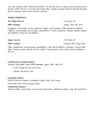 write ups, estimates, bids; Employee Orientation- w4, I9, State forms, company policies and procedures,
generate 1099's and W-2's; Accounts Receivable: DFC, multiple counties; Prepared financial for board;
income statement, balance sheet, cash flow statement
WORK EXPERIENCE
The Village Daycare Fort Wayne, IN
Office Manager January 2004- June 2010
Compliance and oversight of state regulations; Policies and Procedures; Child and parent orientation;
Childcare record keeping and accounting responsibilities; Payroll calculations; Maintain required training
and certification hours for each employee
Image Cars Inc. Fort Wayne, IN
Office Manager February 2002- August 2004
Office administration and accounting responsibilities; Sales and tax liabilities calculation; General office
duties; Prepare contracts and title work for vehicles; Track inventory and reorders; Payroll calculations;
AR/ AP
COMMUNITY INVOLVEMENT
Memorial Park Middle School, PTA Treasure, August 2009 – June 2011
○ Create a budget for each school year
○ Deposits and reports, taxes
CERTIFICATIONS
NAFCC Observer (National Accreditation Family Child Care) Current
CPE Credits Fixed Assets; Georgia Notary
COMPUTER SKILLS
Microsoft Office, Quick Books, Access, Excel and Peachtree, Blackbaud, Dentrix, Sage 100, Retail Pro 8
 