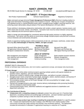 NANCY JOHNSON, PMP
S96 W12964 Claude Harmon Cir, Muskego, WI 53150 414-248-2369 nancykjohnson2001@gmail.com
JOB TARGET: IT Project Manager
New Product Implementation Software Implementation Regulatory/Compliance
Highly motivated and goal-directed Project Management Professional (PMP) effective in leading medium to
large scale Information Technology projects from inception to launch. Offering over 10 years of experience
and repeated success in creating detailed project plans, managing project budgets, directing resources, and
achieving project deliverables using all phases of the Systems Development Life Cycle (SDLC).
Proven abilities in developing collaborative relationships with vendors, project sponsors, business owners, and
within teams that are local, remote, and offshore. Successful track record as liaison between various business
users, leadership and the technical aspects of projects.
Adept to change and acknowledged for consistently delivering high quality solutions in a highly regulated
environment. Self-starter with the ability to concurrently manage multiple projects and prioritize to achieve
critical milestones and avoid business disruption.
Hands on experience leading projects within environments of dot net, web based, mainframe, vendor driven
and using SDLC Methodologies of Waterfall, PMBOK, and Agile concepts.
TECHNICAL SKILLS
Microsoft Office (Word/Excel/PPT) Microsoft Project 2003 Microsoft Visio 2003
HP Application Lifecycle (Quality Center) IBM Rational ClearQuest HP Project and Portfolio Mgt
IBM Quickr (Collaboration network) eRoom Technologies IBM Cognos Planning Contributor
AREAS OF EXPERTISE
Risk management and mitigation Scope management Build complete business solutions
Cost reduction and containment Budgeting and forecasting Release management
Test management Consensus building Time management skills
PROFESSIONAL EXPERIENCE
ASSURANT HEALTH, Milwaukee WI
Provider of individual major medical plans, short-term medical, supplemental coverage, and employer fully insured plans.
IT Project Manager 2006 to Present
 Managed multi-million dollar technical projects spanning multiple systems with special emphasis on
business critical, regulatory, and cost reduction efforts.
 Worked with vendors to identify scope, manage deliverables, and adhere to project milestones.
 Managed project teams comprised of project leads, developers, testers, business analysts, and business/IT
leadership with project hours ranging from 5,000 to 100,000.
 Directed global project teams as the Project Manager with sole accountability for budget, scope,
resources, and timelines.
 Planned and managed projects using rapid, iterative delivery methodologies while promoting flexibility
with the schedule to meet business needs.
 Communicated project status, identified roadblocks and suggested solutions to stakeholders and
department executives.
Key Contributions & Results:
 Collaborated with a competing company to rebrand a product line sold as part of a Transition Sales
Agreement, exceeding timelines and avoiding legal ramifications. Led team members spanning both
companies in problem solving to meet the needs of all parties involved.
 Provided a unique product type resulting in doubling the projected sales volume for a specific product
line. Created and implemented the plan to deploy a new PPO Short term medical product while
concurrently introducing a large network and utilizing a new enrollment platform. The deployment
included the elimination of redundant IT applications resulting in a reduction of IT expense.
 