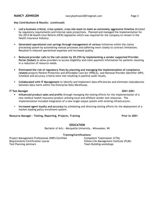 NANCY JOHNSON nancykjohnson2001@gmail.com Page 2
Key Contributions & Results: (continued)
 Led a business critical, cross system, cross site team to meet an extremely aggressive timeline dictated
by regulatory requirements and internal sales projections. Planned and managed the implementation for
the 2014 IM Health Care Reform (HCR) legislation which was required for the company to remain in the
Health Insurance Industry.
 Generated operational cost savings through management of various initiatives within the claims
processing system by automating manual processes and adhering more closely to contract limitations.
Resulted in reduced operational expenses and increased quality.
 Reduced provider calls to the call center by 20-25% by implementing a vendor supported Provider
Portal (Siebel) to allow providers to access eligibility and claim payment information for patients resulting
in a reduction of resource needs.
 Eliminated the risk of regulatory fines by planning and managing the implementation of compliance
related projects Patient Protection and Affordable Care Act (PPACA), and National Provider Identifier (NPI).
Schedule and accuracy criteria were met resulting in positive audit results.
 Collaborated with IT Management to identify and implement data efficiencies and eliminate redundancies
between data marts within the Enterprise Data Warehouse.
IT Test Manager 2001-2005
 Influenced product sales and profits through managing the testing efforts for the implementation of a
new medical health insurance product utilizing local and offshore vendor test resources. The
implementation included integration of a new single output system with existing infrastructure.
 Increased agent loyalty and accuracy by scheduling and directing testing efforts for the deployment of a
market leading policy enrollment system.
Resource Manager – Testing, Reporting, Projects, Training Prior to 2001
EDUCATION
Bachelor of Arts - Marquette University – Milwaukee, WI
Training/Certifications:
Project Management Professional (PMP) Certified Competent Toastmaster (CTM)
Requirements Certification course Fellow Life Management Institute (FLMI)
Test Planning seminars Team Building workshops
 