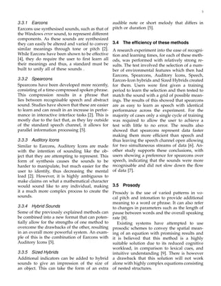 3
3.3.1 Earcons
Earcons use synthesised sounds, such as that of
the Windows error sound, to represent different
components. As these sounds are synthesized
they can easily be altered and varied to convey
similar meanings through tone or pitch [2].
While Earcons have been shown to be effective
[4], they do require the user to ﬁrst learn all
their meanings and thus, a standard must be
built to unify all of these sounds .
3.3.2 Spearcons
Spearcons have been developed more recently,
consisting of a time-compressed spoken phrase.
This compression results in a phrase that
lies between recognisable speech and abstract
sound. Studies have shown that these are easier
to learn and can result in an increase in perfor-
mance in interactive interface tasks [2]. This is
mostly due to the fact that, as they lay outside
of the standard speech channel, it allows for
parallel information processing [5].
3.3.3 Auditory Icons
Similar to Earcons, Auditory Icons are made
with the intention of sounding like the ob-
ject that they are attempting to represent. This
form of synthesis causes the sounds to be
harder to manipulate, but much easier for the
user to identify, thus decreasing the mental
load [2]. However, it is highly ambiguous to
make claims on what a mathematical character
would sound like to any individual, making
it a much more complex process to create the
sounds.
3.3.4 Hybrid Sounds
Some of the previously explained methods can
be combined into a new format that can poten-
tially allow for the strengths of one method to
overcome the drawbacks of the other, resulting
in an overall more powerful system. An exam-
ple of this is the combination of Earcons with
Auditory Icons [5].
3.3.5 Sized Hybrids
Additional indicators can be added to hybrid
sounds to give an impression of the size of
an object. This can take the form of an extra
audible note or short melody that differs in
pitch or duration [5].
3.4 The efﬁciency of these methods
A research experiment into the ease of recogni-
tion and learning times, for each of these meth-
ods, was performed with relatively strong re-
sults. The test involved the selection of a num-
ber of environmental features which then had
Earcons, Spearcons, Auditory Icons, Speech,
Earcon-Icon hybrids and Sized Hybrids created
for them. Users were ﬁrst given a training
period to learn the selection and then tested to
match the sound with a grid of possible mean-
ings. The results of this showed that spearcons
are as easy to learn as speech with identical
performance across the experiment. For the
majority of cases only a single cycle of training
was required to allow the user to achieve a
test with little to no error. The results also
showed that spearcons represent data faster
making them more efﬁcient than speech and
thus leaving the speech channel open allowing
for two simultaneous streams of data [6]. An-
other study supports these conclusions, with
users showing a preference for spearcons over
speech, indicating that the sounds were more
recognisable and did not slow down the ﬂow
of data [7].
3.5 Prosody
Prosody is the use of varied patterns in vo-
cal pitch and intonation to provide additional
meaning to a word or phrase. It can also refer
to changes in parameters such as the length of
pause between words and the overall speaking
rate [8].
Existing systems have attempted to use
prosodic schemes to convey the spatial mean-
ing of an equation with promising results and
it is believed that this method is a highly
suitable solution due to its reduced cognitive
workload, in comparison to lexical cues, and
intuitive understanding [9]. There is however
a drawback that this solution will not work
alone with highly complex equations consisting
of nested structures.
 