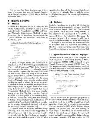 4
This scheme has been implemented into a
form of markup language as Speech Synthe-
sis Markup Language (SSML) which shall be
discussed later.
4 DIGITAL FORMATS
4.1 MathML
MathML has become the W3C standard for
online mathematical markup. It comes in two
major formats: Presentation MathML and Con-
tent MathML. Presentation MathML is pre-
dominantly for correct visual formatting whilst
Content ensures that semantic correctness is
maintained [10]
Listing 2: MathML Code Sample of πr2
<math>
<mrow>
<mi>pi</mi>
<msup>
<mi>r</mi>
<mn>2</mn>
</msup>
</mrow>
</math>
A good example where this distinction is
important is when the three superscript terms:
A2
, f−1
and AT
are used. While these represent
an exponent, a function reversal and a matrix
transposition, respectively, they are all format-
ted exactly the same way using MathML, mak-
ing is impossible to directly differentiate one
type of equation from another [8]. By using
Content MathML, more speciﬁc mathematical
markup is used to allow the actual meaning
of the maths to be maintained throughout and
be distinguishable for digital translation. How-
ever, there are two issues present that make
Presentation MathML to be the more popular
format at this time. The ﬁrst being that Content
MathML is only capable of representing basic
maths, and the second being that the majority
of today’s mathematical web publications are
written using Presentation MathML so comply-
ing to a more recognised standard will allow
for a more globalised usability [11].
While the need for MathML has been long-
standing, it is still not natively supported in
all web browsers [12]. It has, however, recently
been built into the WebKit browser develop-
ment and is included as part of the HTML5
speciﬁcation. For all the browsers that do not
yet support it natively, there is still the option
to display it through the use of a plugin called
MathJax.
4.2 MathJax
MathJax functions as a universal plugin, for
browsers, that automatically converts MathML
into standard HTML markup. This removes
any issues with browser compatibility as
the capability to understand the MathML is
removed from the situation. However, the
markup is much less comprehensible as a
mathematical equation, as can be seen in ﬁgure
1. MathJax is also usable on mobile devices,
to the extent that it is now built into many e-
Readers so that they may correctly display any
MathML embedded within e-publications [14].
4.3 Speech Synthesis Mark-up Language
Another format used for TTS in complex vi-
sual structures is the Speech Synthesis Mark-
up Language (SSML). SSML is based on Java
Speech Mark-up Language (JSML) from Sun
Microsystems and is designed to more easily al-
low the insertion of readable prosody schemes
directly into standard HTML.
Listing 3: SSML Code Sample of πr2
<speak version="1.0" xml:lang="en-US">
pie
<break strength="medium"/>
<prosody rate="fast">
r
<break strength="x-weak"/>
<prosody pitch="high">
squared
</prosody>
</prosody>
</speak>
SSML allows for the prosodic properties to
be embedded directly into the document; these
are then read by a SSML interpreter which
combines them into a waveform appropriate
for a screen reader [15]. While this is a viable
system for general use, and the reading of
web pages, it has stated in its documentation
that it has not been developed for use with
mathematical formulae and has that as a future
extension. However [15] was written in 1997
 