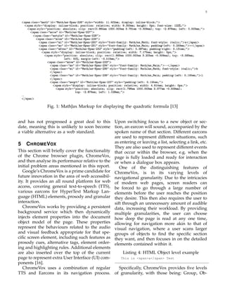 5
Fig. 1: MathJax Markup for displaying the quadratic formula [13]
and has not progressed a great deal to this
date, meaning this is unlikely to soon become
a viable alternative as a web standard.
5 CHROMEVOX
This section will brieﬂy cover the functionality
of the Chrome browser plugin, ChromeVox,
and then analyse its performance relative to the
initial problem areas mentioned in this report.
Google’s ChromeVox is a prime candidate for
future innovation in the area of web accessibil-
ity. It provides an all round platform for web
access, covering general text-to-speech (TTS),
various earcons for HyperText Markup Lan-
guage (HTML) elements, prosody and granular
interaction.
ChromeVox works by providing a persistent
background service which then dynamically
injects element properties into the document
object model of the page. These properties
represent the behaviours related to the audio
and visual feedback appropriate for that spe-
ciﬁc screen element, including such features as
prosody cues, alternative tags, element order-
ing and highlighting rules. Additional elements
are also inserted over the top of the current
page to represent extra User Interface (UI) com-
ponents [16].
ChromeVox uses a combination of regular
TTS and Earcons in its navigation process.
Upon switching focus to a new object or sec-
tion, an earcon will sound, accompanied by the
spoken name of that section. Different earcons
are used to represent different situations, such
as entering or leaving a list, selecting a link, etc.
They are also used to represent different events
that occur within the browser, e.g. when the
page is fully loaded and ready for interaction
or when a dialogue box appears.
One of the distinguishing features of
ChromeVox, is in its varying levels of
navigational granularity. Due to the intricacies
of modern web pages, screen readers can
be forced to go through a large number of
elements before the user reaches the position
they desire. This then also requires the user to
sift through an unnecessary amount of audible
data, increasing their workload. By providing
multiple granularities, the user can choose
how deep the page is read at any one time,
allowing for navigation more akin to that of
visual navigation, where a user scans larger
groups of objects to ﬁnd the speciﬁc section
they want, and then focuses in on the detailed
elements contained within it.
Listing 4: HTML Object level example
This is <span>a</span> Test
Speciﬁcally, ChromeVox provides ﬁve levels
of granularity, with those being: Group, Ob-
 