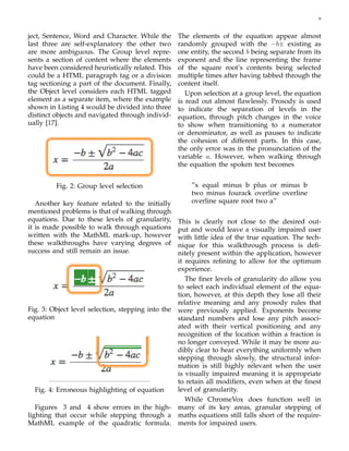 6
ject, Sentence, Word and Character. While the
last three are self-explanatory the other two
are more ambiguous. The Group level repre-
sents a section of content where the elements
have been considered heuristically related. This
could be a HTML paragraph tag or a division
tag sectioning a part of the document. Finally,
the Object level considers each HTML tagged
element as a separate item, where the example
shown in Listing 4 would be divided into three
distinct objects and navigated through individ-
ually [17].
Fig. 2: Group level selection
Another key feature related to the initially
mentioned problems is that of walking through
equations. Due to these levels of granularity,
it is made possible to walk through equations
written with the MathML mark-up, however
these walkthroughs have varying degrees of
success and still remain an issue.
Fig. 3: Object level selection, stepping into the
equation
Fig. 4: Erroneous highlighting of equation
Figures 3 and 4 show errors in the high-
lighting that occur while stepping through a
MathML example of the quadratic formula.
The elements of the equation appear almost
randomly grouped with the −b± existing as
one entity, the second b being separate from its
exponent and the line representing the frame
of the square root’s contents being selected
multiple times after having tabbed through the
content itself.
Upon selection at a group level, the equation
is read out almost ﬂawlessly. Prosody is used
to indicate the separation of levels in the
equation, through pitch changes in the voice
to show when transitioning to a numerator
or denominator, as well as pauses to indicate
the cohesion of different parts. In this case,
the only error was in the pronunciation of the
variable a. However, when walking through
the equation the spoken text becomes
”x equal minus b plus or minus b
two minus fourack overline overline
overline square root two a”
This is clearly not close to the desired out-
put and would leave a visually impaired user
with little idea of the true equation. The tech-
nique for this walkthrough process is deﬁ-
nitely present within the application, however
it requires reﬁning to allow for the optimum
experience.
The ﬁner levels of granularity do allow you
to select each individual element of the equa-
tion, however, at this depth they lose all their
relative meaning and any prosody rules that
were previously applied. Exponents become
standard numbers and lose any pitch associ-
ated with their vertical positioning and any
recognition of the location within a fraction is
no longer conveyed. While it may be more au-
dibly clear to hear everything uniformly when
stepping through slowly, the structural infor-
mation is still highly relevant when the user
is visually impaired meaning it is appropriate
to retain all modiﬁers, even when at the ﬁnest
level of granularity.
While ChromeVox does function well in
many of its key areas, granular stepping of
maths equations still falls short of the require-
ments for impaired users.
 