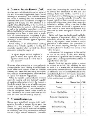 7
6 CENTRAL ACCESS READER (CAR)
Another recent addition to the market is that of
the free, open source application from Central
Washington University. This software covers
the issues of reading text and mathematical
formulae from word documents or simply by
copying text directly into the interface. It is
capable of dual highlighting of the read text, in
that it highlights the area of text it is reading
as well as the individual word, however, is not
able to highlight the individual components in
equations when there is more than a single
level of vertical structural complexity. It pro-
vides multiple settings for the reading of maths
allowing it to read different types of equations
in different ways.
Upon testing of its mathematical reading
abilities it is perfectly capable of reading the
quadratic equation when supplied via a Word
document, giving the output of:
”x equals begin fraction negative b
plus or minus the square root of b
squared minus four a c over two a
end fraction”
However, when attempting to copy and paste
the equation in, either directly from Mircrosoft
Word, a PDF or as MathML it does not function
correctly and either fails to display the copied
text, displays incorrect symbols, or inserts bars
as square root markers respectively.
While the system seems proﬁcient when it
comes to reading text, and deﬁnitely capable
of reading mathematics when in the form of a
Word document, this is not a highly common
format to receive formulae in and would re-
quire an additional level of conversion to place
it in the appropriate format before it could be
used. This makes the system inefﬁcient and not
ideal for users who are already impaired.
7 SYSTEM COMPARISON
Having now tested both systems with math-
ematical formula in various forms, each has
shown its own strengths. Central Access
Reader has opted for the more verbose option
of narratively describing the structure through
the use of begin and end statements. This takes
more time, increasing the overall time taken
to convey the information to the user and
making them work harder. However it is a
more implicit way that requires no additional
learning of prosodic methods. ChromeVox has
instead opted for these prosodic components,
using pitch change and pauses to convey extra
information without taking extra time. It also
uses earcons and spearcons to represent struc-
tural data in a faster, more recognisable way
that does not block the speech channel in the
process.
While both have standard textual highlight-
ing systems, ChromeVox’s ability to adjust
granularity allows the user to alter their experi-
ence as they require a more shallow or deeper
perception of the content. This potentially al-
lows for precise stepping through of maths
equations, however this has been shown to not
yet be the case.
A feature of CAR not present in ChromeVox
is that of the ability to read ﬁles. Equally,
ChromeVox is capable of directly reading web
pages while CAR requires that the contents be
copied into its interface.
Finally, CAR also has the ability to output
its content as an MP3 ﬁle, allowing the user
to listen to it at a later date on another device
without the software installed. This allows for
an additional level of usability that ChromeVox
cannot match, however provides no direct ben-
eﬁt other than being able to listen to documents
when no computer is available.
Feature ChromeVox CAR
Prosody
Syntax Highlighting
Formula Highlighting
File Reading
Browser Reading
MP3 Output
 