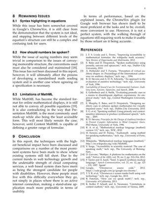 8
8 REMAINING ISSUES
8.1 Syntax higlighting in equations
While this issue has been somewhat covered
in Google’s ChromeVox, it is still clear from
the demonstration that the system is not ideal,
and stepping between different levels of the
equation’s structure can still be a complex and
confusing task for users.
8.2 How should numbers be spoken?
While the issue of saying numbers may seem
trivial in comparison to the issues of convey-
ing memorable structure, the conventions used
must also be considered and maintained [18].
This issue has not been discussed in this report,
however, it will ultimately affect the process
of developing a standardised math reading
system and is another case where agreeing on
a speciﬁcation is necessary.
8.3 Limitations of MathML
While MathML has become the standard for-
mat for online mathematical displays, it is still
not able to convey all possible equations [19].
It is also contradicting in the way that Pre-
sentation MathML is the most commonly used
mark-up while also being the least accessible
form. This will most likely remain the case,
however, until Content MathML is capable of
deﬁning a greater range of formulae.
9 CONCLUSION
In this report, the techniques with the high-
est beneﬁcial impact have been discussed and
comparisons on a number of the most promi-
nent systems have been made to show where
existing systems still fall short. Due to the
current trends in web technology growth and
the undeniable strength of cloud computing
services, a web based system does have merit
as being the strongest candidate for people
with disabilities. However, these people must
live with this difﬁculty everywhere they go,
not simply in places where there is an active
internet connection, making a stand-alone ap-
plication much more preferable in terms of
usability.
In terms of performance, based on the
explained issues, the ChromeVox plugin for
Google web browser has shown itself to be
more proﬁcient at the tasks and to be, overall,
more convenient to use. However, it is not a
perfect system, with the walking through of
equations still requiring work to make it usable
by those reliant on it being accurate.
REFERENCES
[1] J. F. S. Lveda and L. Ferres, “Improving accessibility to
mathematical formulas: the wikipedia math accessor,”
New Review of Hypermedia and Multimedia, 2012.
[2] E. Bates and D. Fitzpatrick, “Spoken mathematics using
prosody, earcons and spearcons,” tech. rep., Dublin City
University, 2010.
[3] A. Hollander and T. Furness, “Perception of virtual au-
ditory shapes. in: Proceedings of the international confer-
ence on auditory displays,” tech. rep., , 1994.
[4] R. D. Stevens and A. D. N. Edwards, “An approach to the
evaluation of assistive technology,” tech. rep., University
of York, 1996.
[5] Learnability of Sound Cues for Environmental Features: Audi-
tory Icons, Earcons, Spearcons, and Speech, 2008.
[6] E. Gellenbeck and A. Steﬁk, “Evaluating prosodic cues as
a means to disambiguate algebraic expressions: An em-
pirical study,” tech. rep., Central Washington University,
2009.
[7] E. Murphy, E. Bates, and D. Fitzpatrick, “Designing au-
ditory cues to enhance spoken mathematics for visually
impaired users,” tech. rep., Dublin City University, 2010.
[8] E. G. et al, “Speaking mathml: Using prosody and context-
sensitive inferences to produce synthesized speech,” tech.
rep., , 2005.
[9] R. D. Stevens, Principles for the Design of Auditory Interfaces
to Present Complex Information to Blind Computer Users.
PhD thesis, University of York, 1996.
[10] R. A. et al, “Mathematical markup language (mathml)
version 3.0,” tech. rep., W3C, 2010.
[11] H. Ferreira and D. Freitas, “Audiomath using mathml
for speaking mathematics,” tech. rep., University of Porto,
2005.
[12] Wikipedia, “Mathematical markup langugaes (mathml).”
http://en.wikipedia.org/wiki/MathML.
[13] V. Sorge, “Accessibility to scientiﬁc material: The case of
speaking math,” tech. rep., The University of Birming-
ham, .
[14] D. Cervone, “Mathjax: A platform for mathematics on the
web,” Notices of the AMS, vol. 59, no. 2, pp. 312–316, 2012.
[15] P. Taylor and A. Isard, “Ssml: A speech synthesis markup
language,” Speech Communication, vol. 21, no. 12, pp. 123
– 133, 1997. Speak!
[16] Google, “Chromevox source code,” 2012.
https://code.google.com/p/google-axs-chrome/.
[17] T. V. R. et al, “Chromevox a screen reader built using web
technology,” tech. rep., Google Inc, 2012.
[18] R. Fateman, “How can we speak math?,” tech. rep.,
University of California, 2013.
[19] K. Koﬂer, P. Schodl, and A. Neumaier, “Limitations in
content mathml,” tech. rep., University of Vienna, 2009.
 