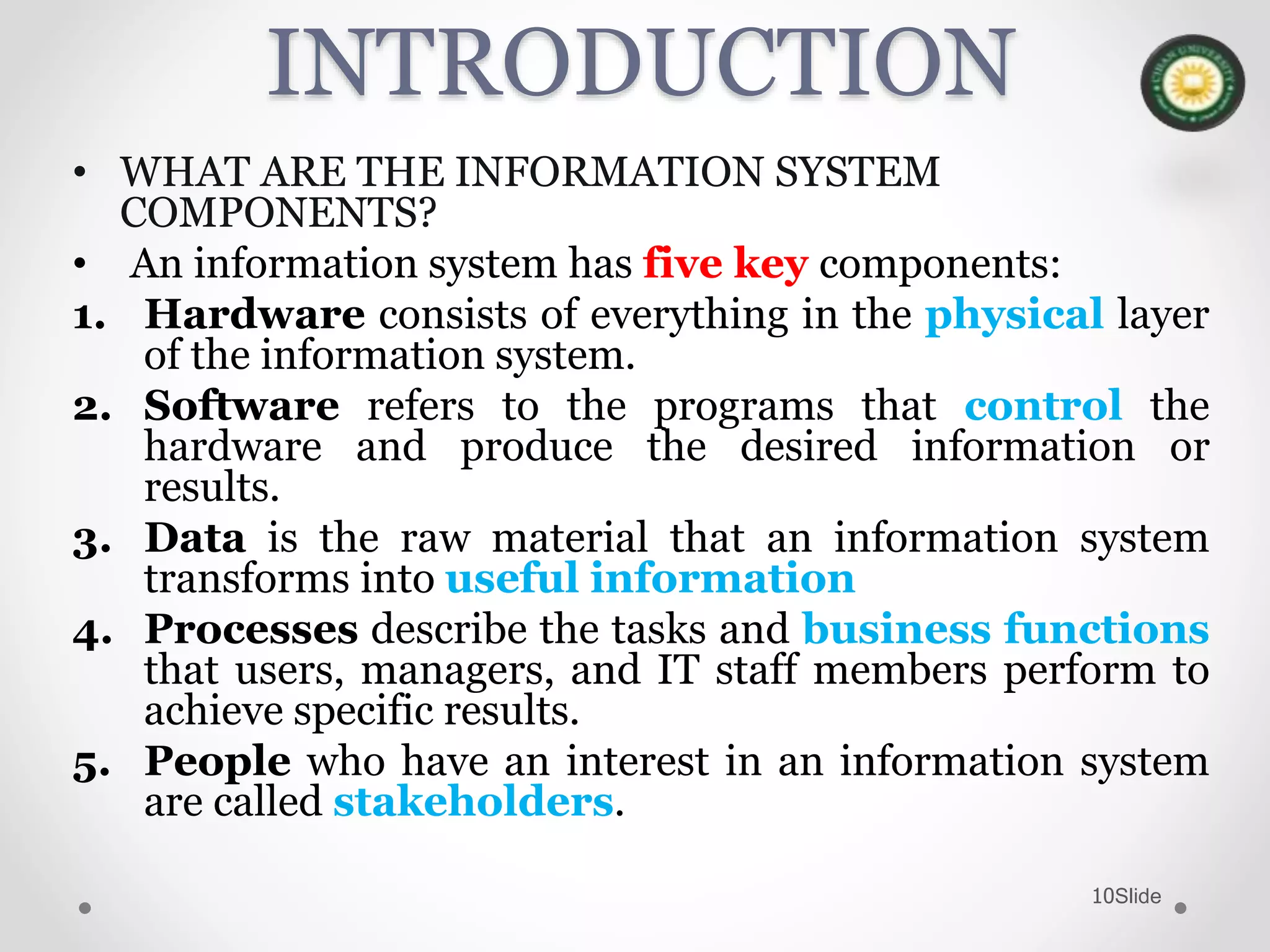 Slide10
INTRODUCTION
• WHAT ARE THE INFORMATION SYSTEM
COMPONENTS?
• An information system has five key components:
1. Hardware consists of everything in the physical layer
of the information system.
2. Software refers to the programs that control the
hardware and produce the desired information or
results.
3. Data is the raw material that an information system
transforms into useful information
4. Processes describe the tasks and business functions
that users, managers, and IT staff members perform to
achieve specific results.
5. People who have an interest in an information system
are called stakeholders.
 