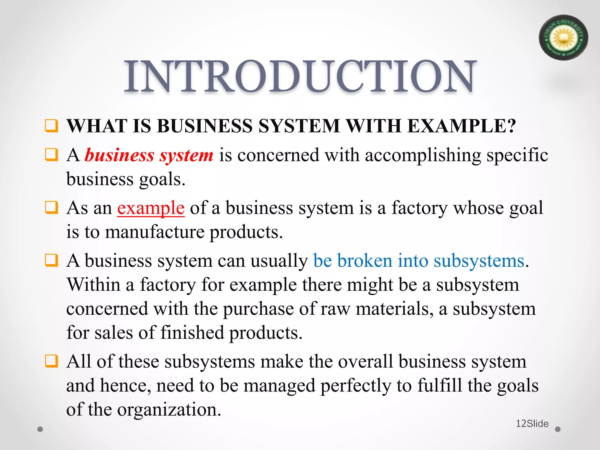 Slide12
INTRODUCTION
 WHAT IS BUSINESS SYSTEM WITH EXAMPLE?
 A business system is concerned with accomplishing specific
business goals.
 As an example of a business system is a factory whose goal
is to manufacture products.
 A business system can usually be broken into subsystems.
Within a factory for example there might be a subsystem
concerned with the purchase of raw materials, a subsystem
for sales of finished products.
 All of these subsystems make the overall business system
and hence, need to be managed perfectly to fulfill the goals
of the organization.
 