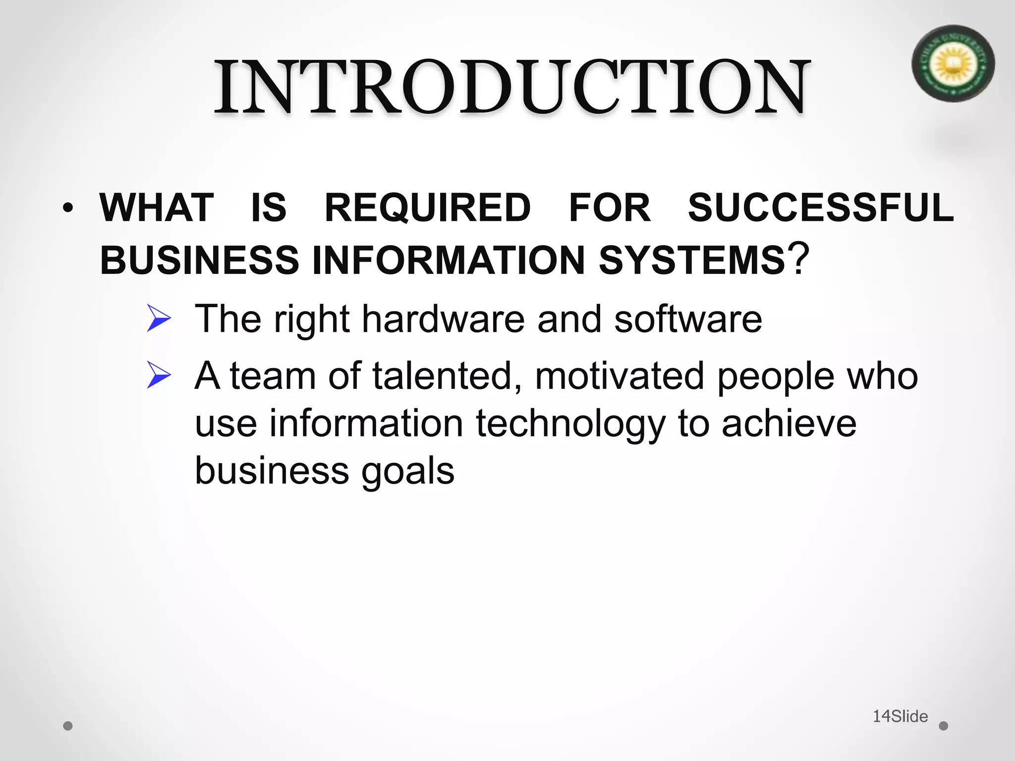 Slide14
INTRODUCTION
• WHAT IS REQUIRED FOR SUCCESSFUL
BUSINESS INFORMATION SYSTEMS?
 The right hardware and software
 A team of talented, motivated people who
use information technology to achieve
business goals
 
