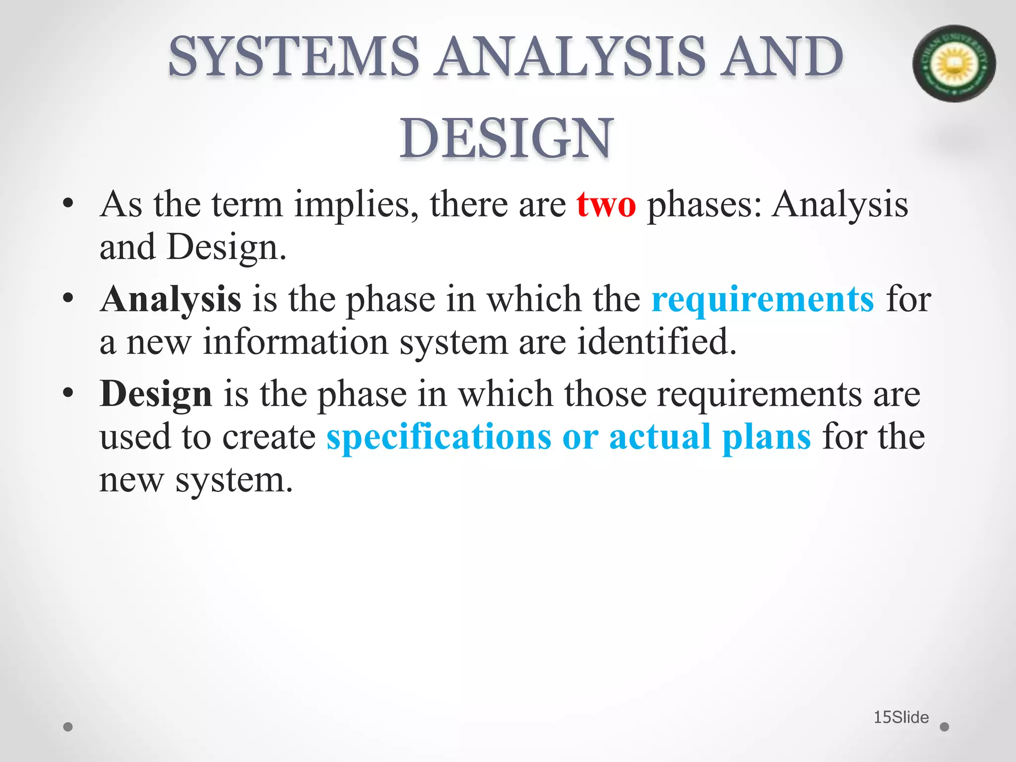 Slide15
SYSTEMS ANALYSIS AND
DESIGN
• As the term implies, there are two phases: Analysis
and Design.
• Analysis is the phase in which the requirements for
a new information system are identified.
• Design is the phase in which those requirements are
used to create specifications or actual plans for the
new system.
 