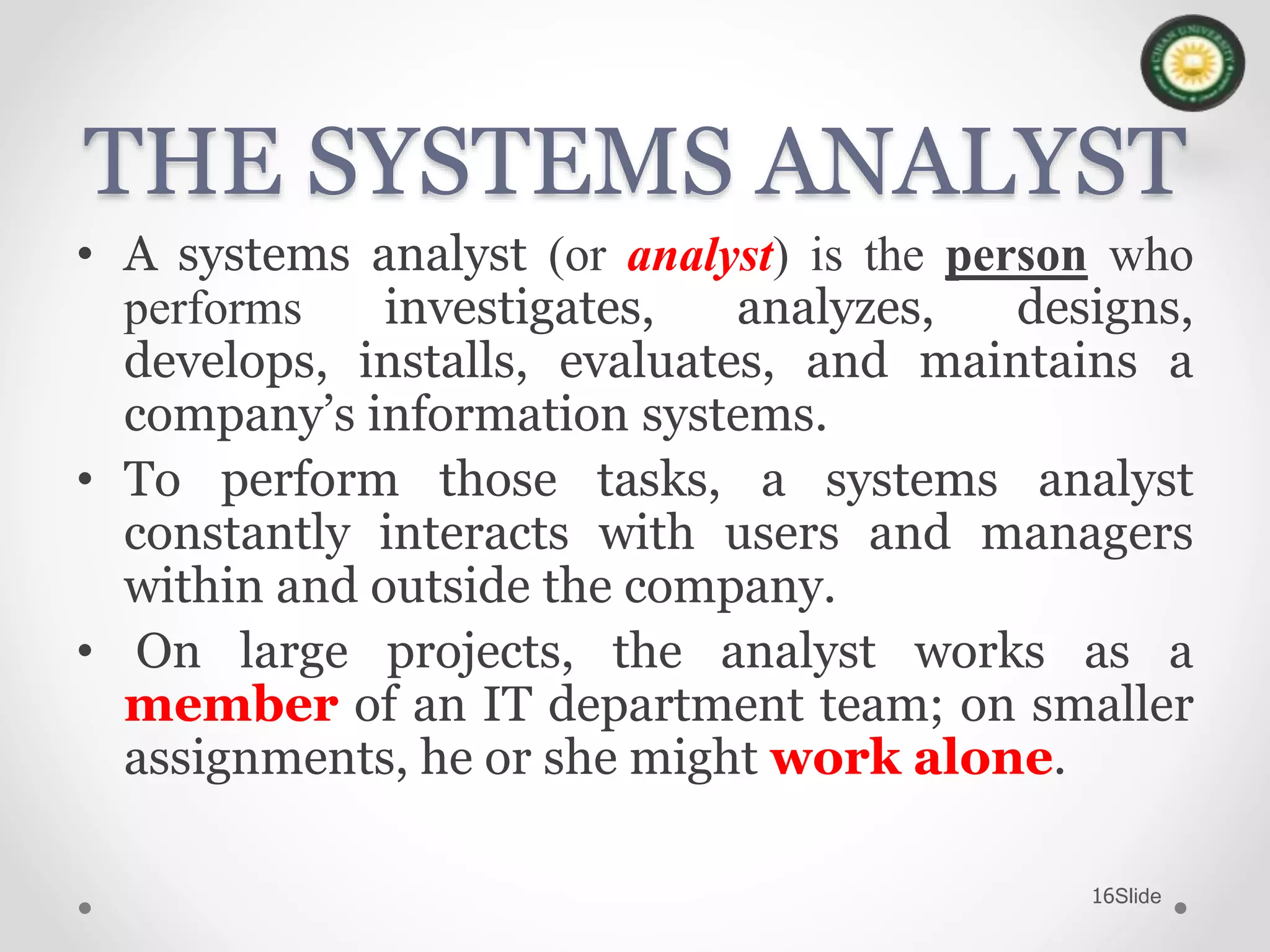 Slide16
THE SYSTEMS ANALYST
• A systems analyst (or analyst) is the person who
performs investigates, analyzes, designs,
develops, installs, evaluates, and maintains a
company’s information systems.
• To perform those tasks, a systems analyst
constantly interacts with users and managers
within and outside the company.
• On large projects, the analyst works as a
member of an IT department team; on smaller
assignments, he or she might work alone.
 