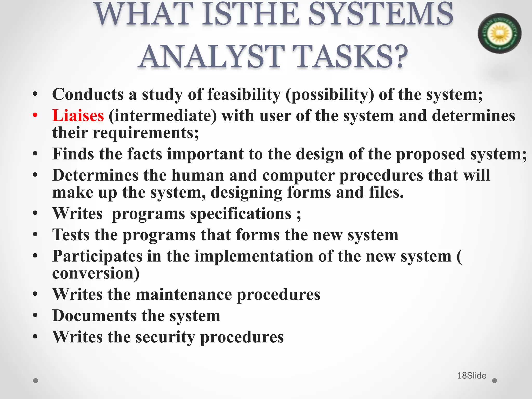 Slide18
WHAT ISTHE SYSTEMS
ANALYST TASKS?
• Conducts a study of feasibility (possibility) of the system;
• Liaises (intermediate) with user of the system and determines
their requirements;
• Finds the facts important to the design of the proposed system;
• Determines the human and computer procedures that will
make up the system, designing forms and files.
• Writes programs specifications ;
• Tests the programs that forms the new system
• Participates in the implementation of the new system (
conversion)
• Writes the maintenance procedures
• Documents the system
• Writes the security procedures
 