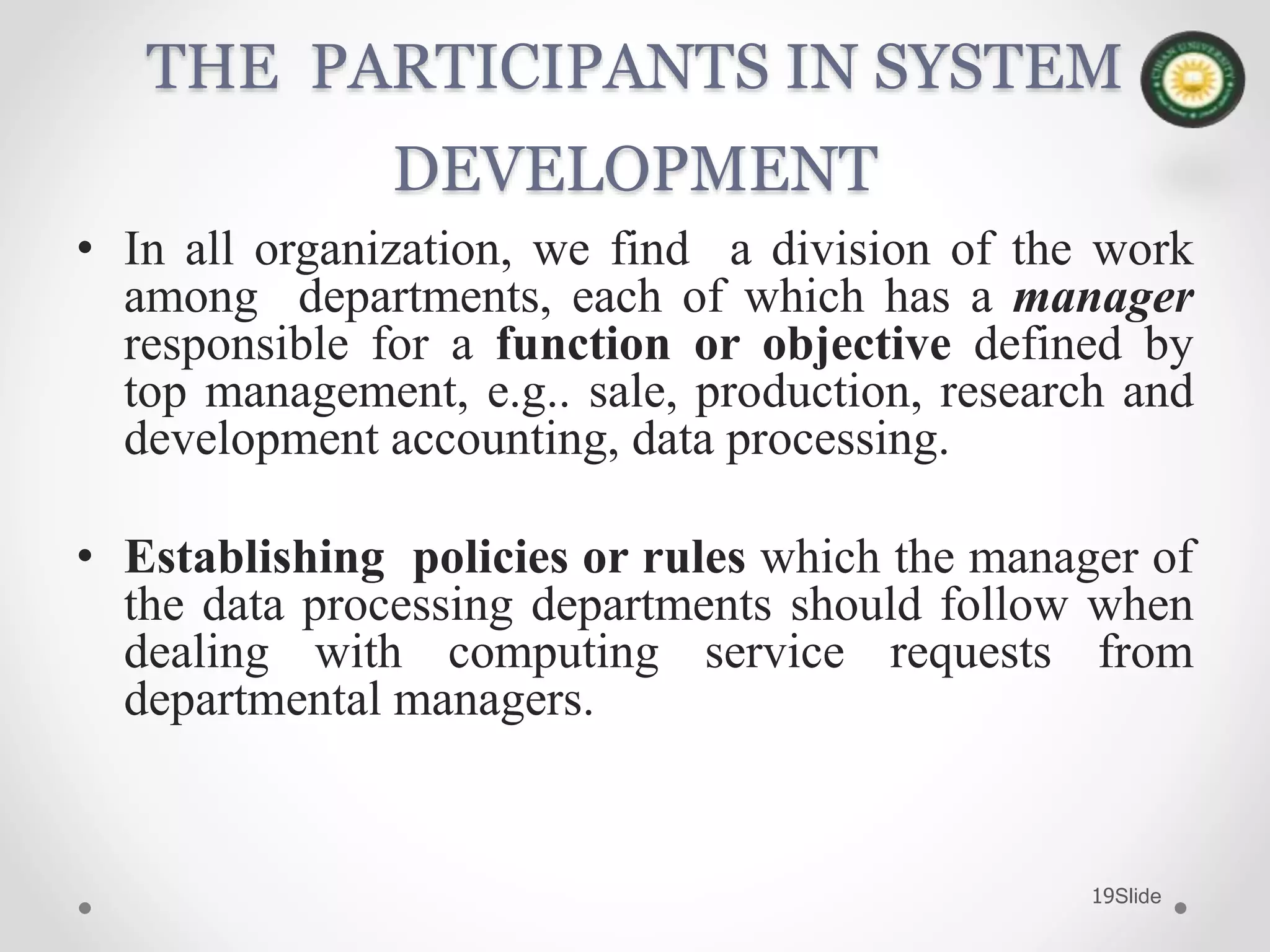 Slide19
THE PARTICIPANTS IN SYSTEM
DEVELOPMENT
• In all organization, we find a division of the work
among departments, each of which has a manager
responsible for a function or objective defined by
top management, e.g.. sale, production, research and
development accounting, data processing.
• Establishing policies or rules which the manager of
the data processing departments should follow when
dealing with computing service requests from
departmental managers.
 