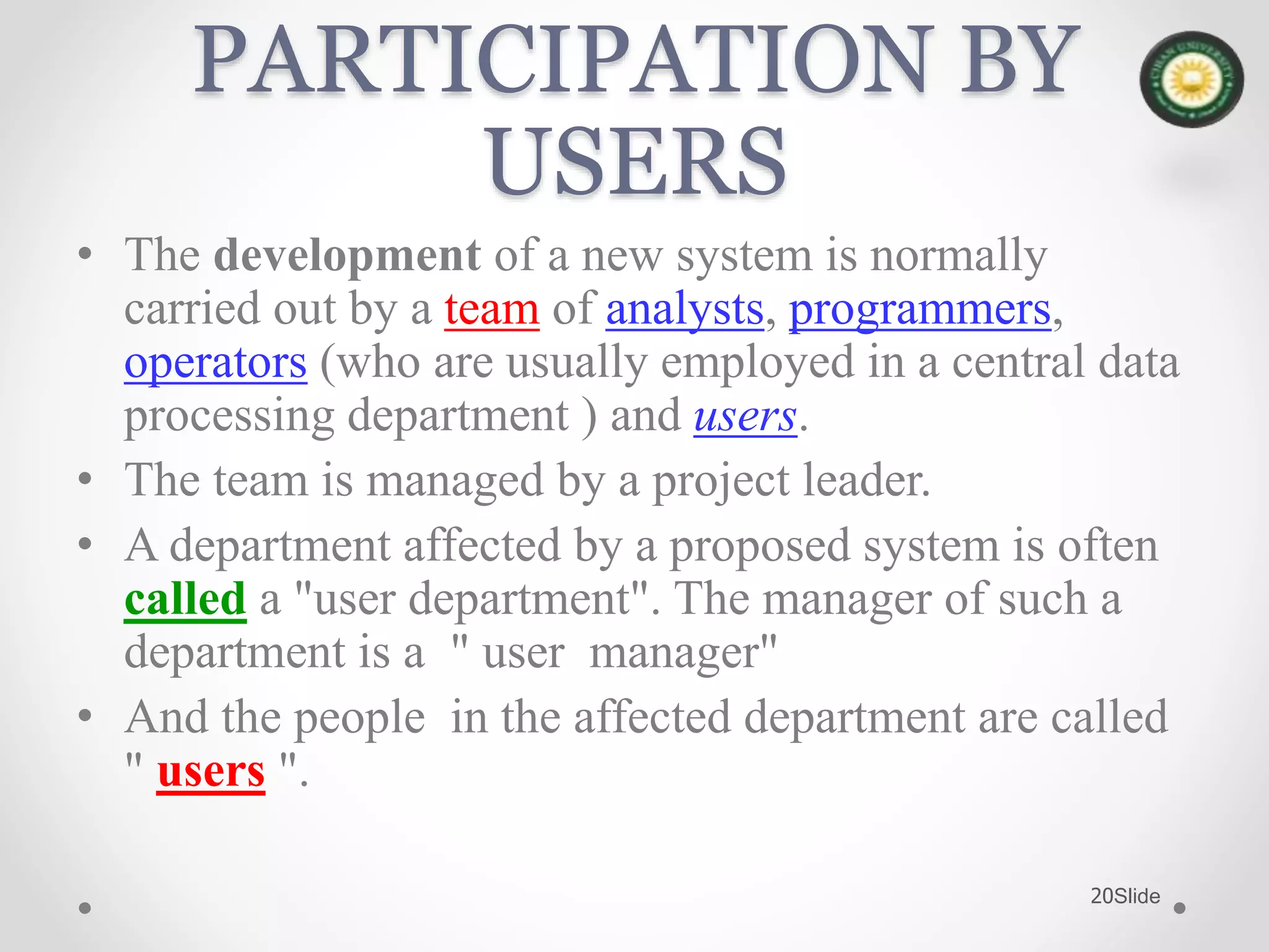 Slide20
PARTICIPATION BY
USERS
• The development of a new system is normally
carried out by a team of analysts, programmers,
operators (who are usually employed in a central data
processing department ) and users.
• The team is managed by a project leader.
• A department affected by a proposed system is often
called a "user department". The manager of such a
department is a " user manager"
• And the people in the affected department are called
" users ".
 