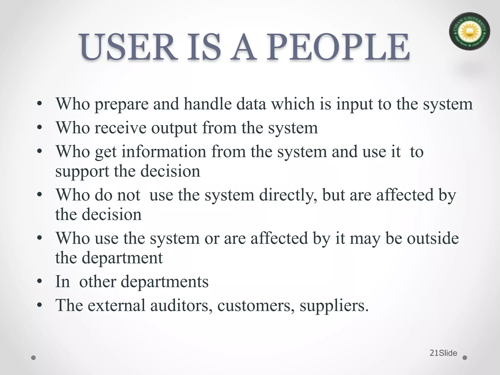 Slide21
USER IS A PEOPLE
• Who prepare and handle data which is input to the system
• Who receive output from the system
• Who get information from the system and use it to
support the decision
• Who do not use the system directly, but are affected by
the decision
• Who use the system or are affected by it may be outside
the department
• In other departments
• The external auditors, customers, suppliers.
 