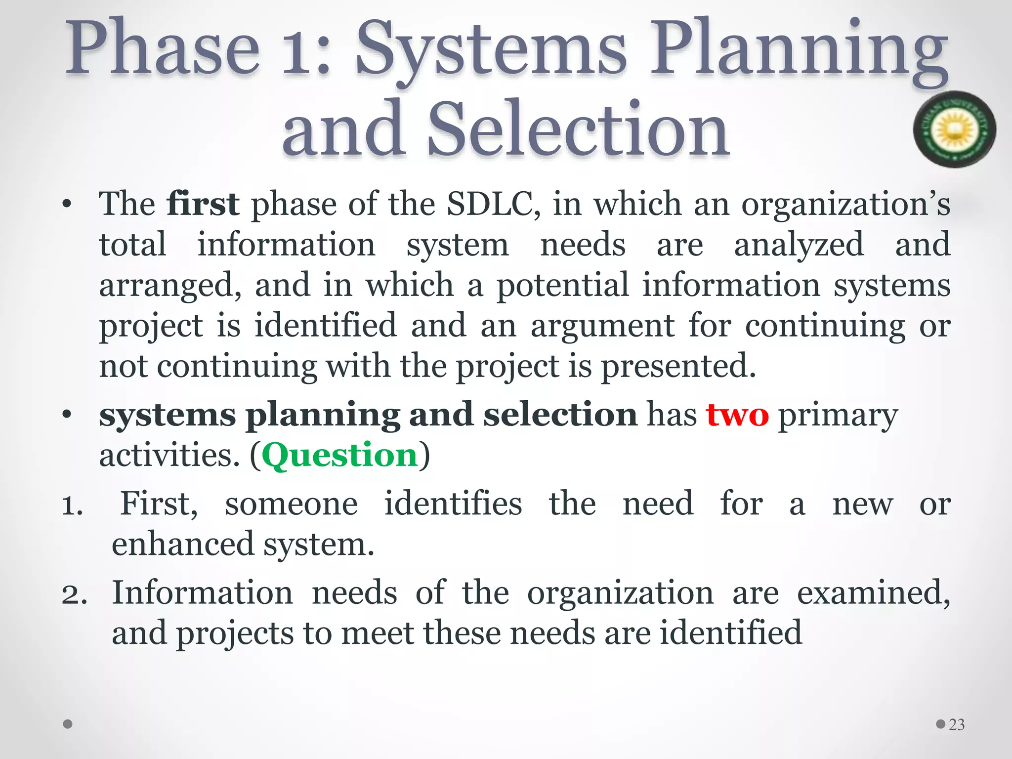 Phase 1: Systems Planning
and Selection
• The first phase of the SDLC, in which an organization’s
total information system needs are analyzed and
arranged, and in which a potential information systems
project is identified and an argument for continuing or
not continuing with the project is presented.
• systems planning and selection has two primary
activities. (Question)
1. First, someone identifies the need for a new or
enhanced system.
2. Information needs of the organization are examined,
and projects to meet these needs are identified
23
 