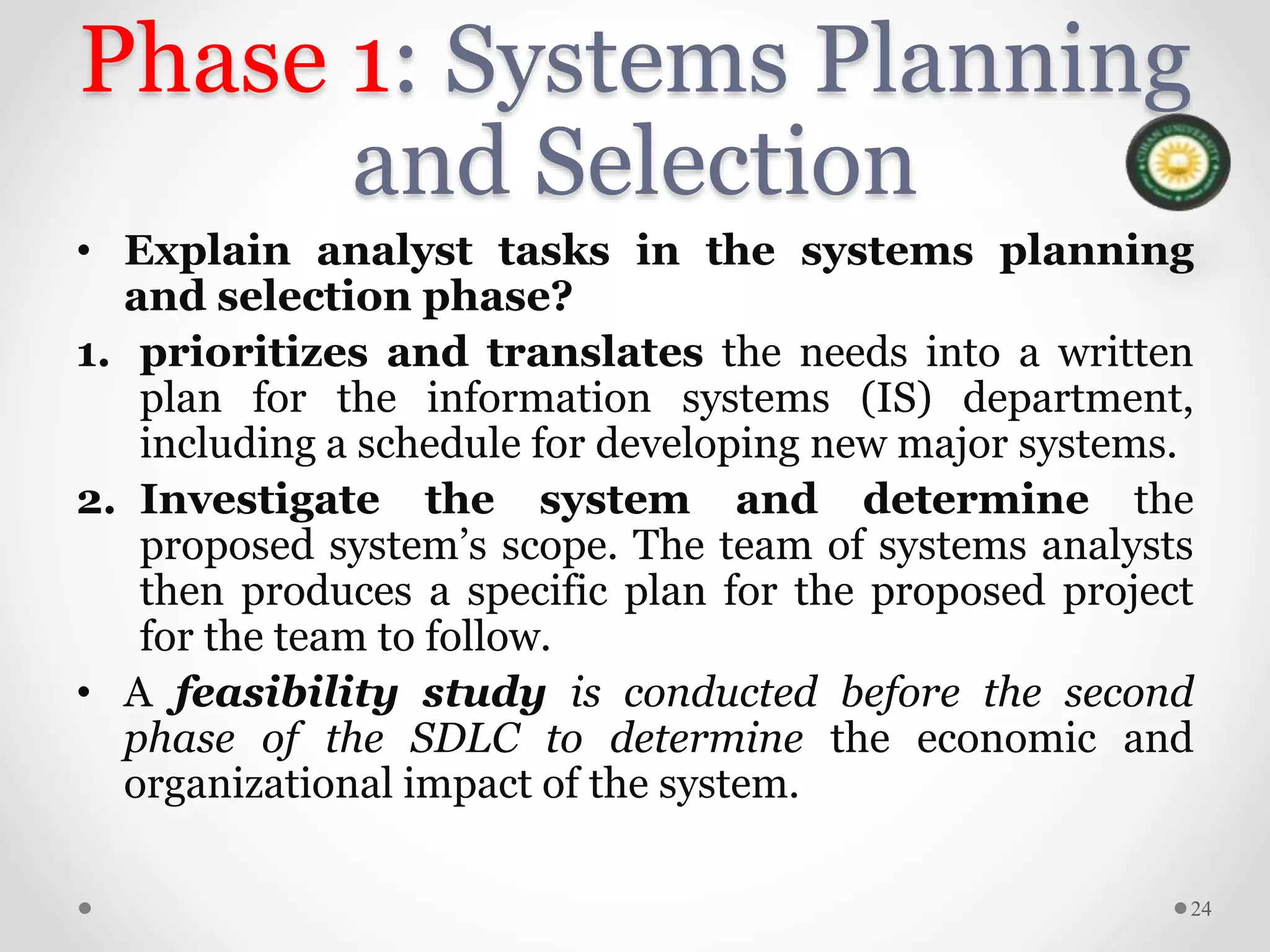 Phase 1: Systems Planning
and Selection
• Explain analyst tasks in the systems planning
and selection phase?
1. prioritizes and translates the needs into a written
plan for the information systems (IS) department,
including a schedule for developing new major systems.
2. Investigate the system and determine the
proposed system’s scope. The team of systems analysts
then produces a specific plan for the proposed project
for the team to follow.
• A feasibility study is conducted before the second
phase of the SDLC to determine the economic and
organizational impact of the system.
24
 