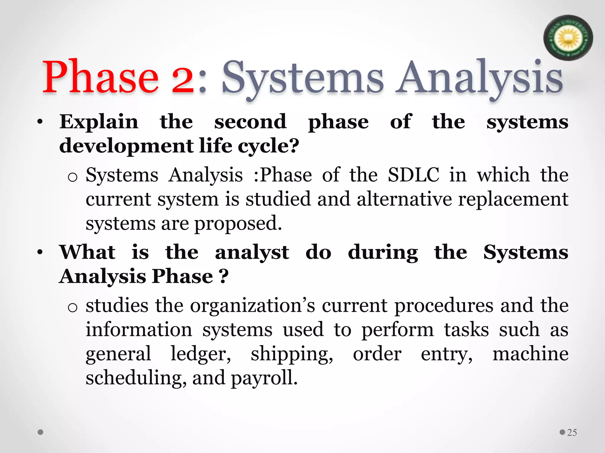 Phase 2: Systems Analysis
• Explain the second phase of the systems
development life cycle?
o Systems Analysis :Phase of the SDLC in which the
current system is studied and alternative replacement
systems are proposed.
• What is the analyst do during the Systems
Analysis Phase ?
o studies the organization’s current procedures and the
information systems used to perform tasks such as
general ledger, shipping, order entry, machine
scheduling, and payroll.
25
 
