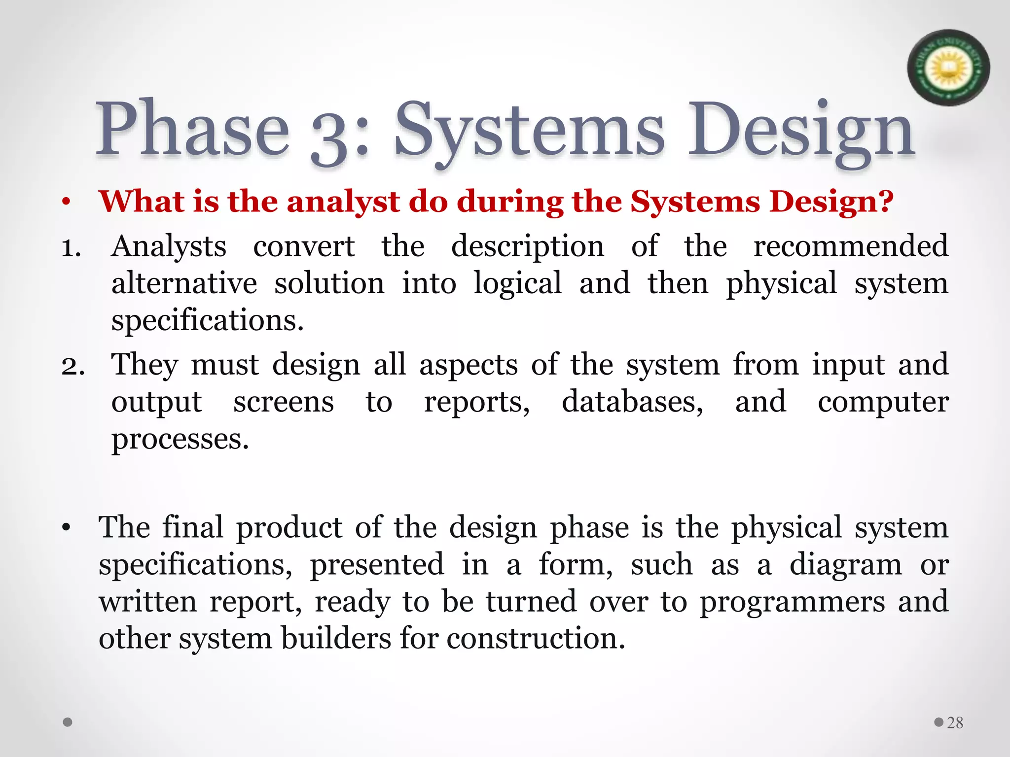 Phase 3: Systems Design
• What is the analyst do during the Systems Design?
1. Analysts convert the description of the recommended
alternative solution into logical and then physical system
specifications.
2. They must design all aspects of the system from input and
output screens to reports, databases, and computer
processes.
• The final product of the design phase is the physical system
specifications, presented in a form, such as a diagram or
written report, ready to be turned over to programmers and
other system builders for construction.
28
 