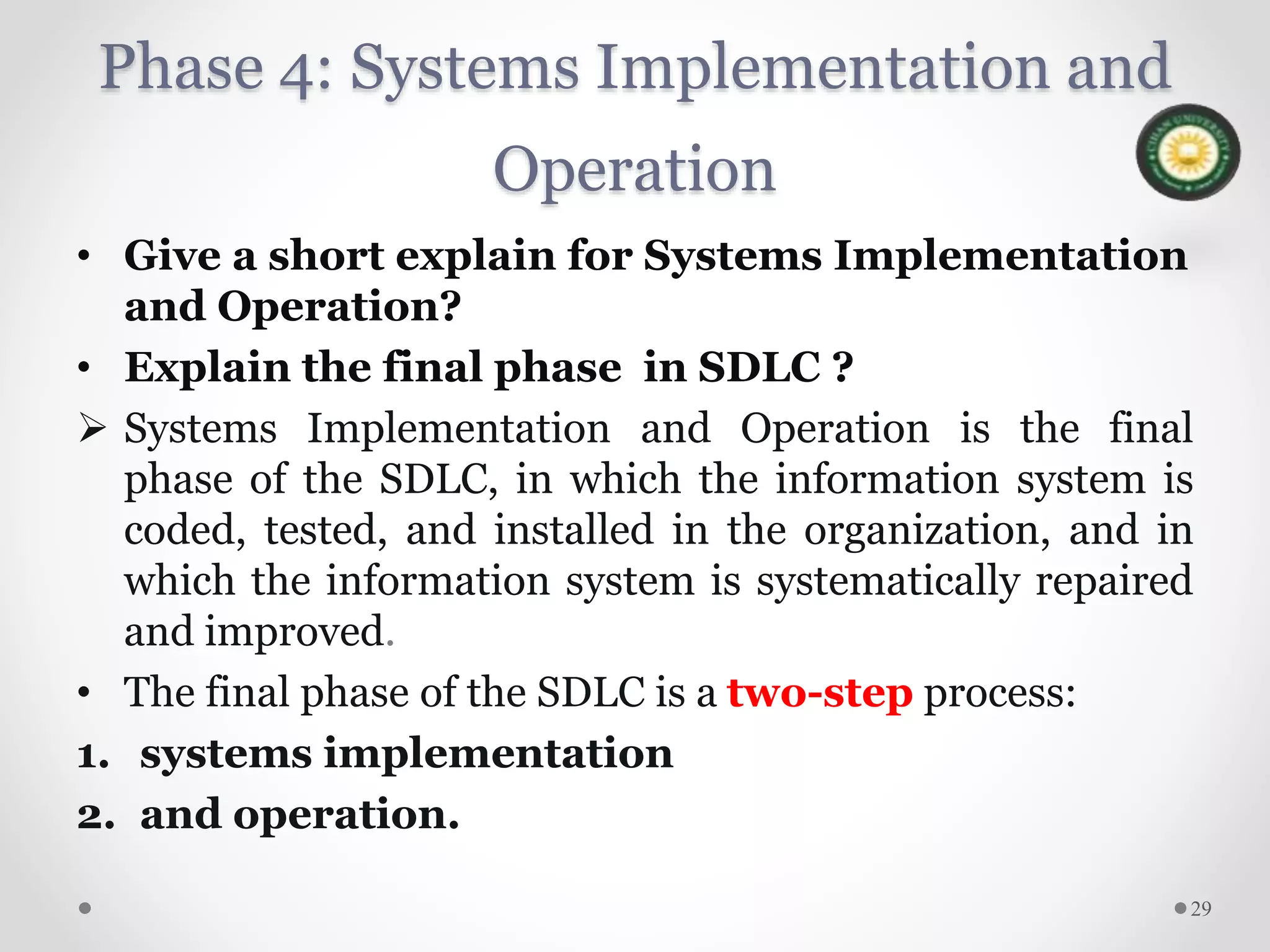 Phase 4: Systems Implementation and
Operation
• Give a short explain for Systems Implementation
and Operation?
• Explain the final phase in SDLC ?
 Systems Implementation and Operation is the final
phase of the SDLC, in which the information system is
coded, tested, and installed in the organization, and in
which the information system is systematically repaired
and improved.
• The final phase of the SDLC is a two-step process:
1. systems implementation
2. and operation.
29
 