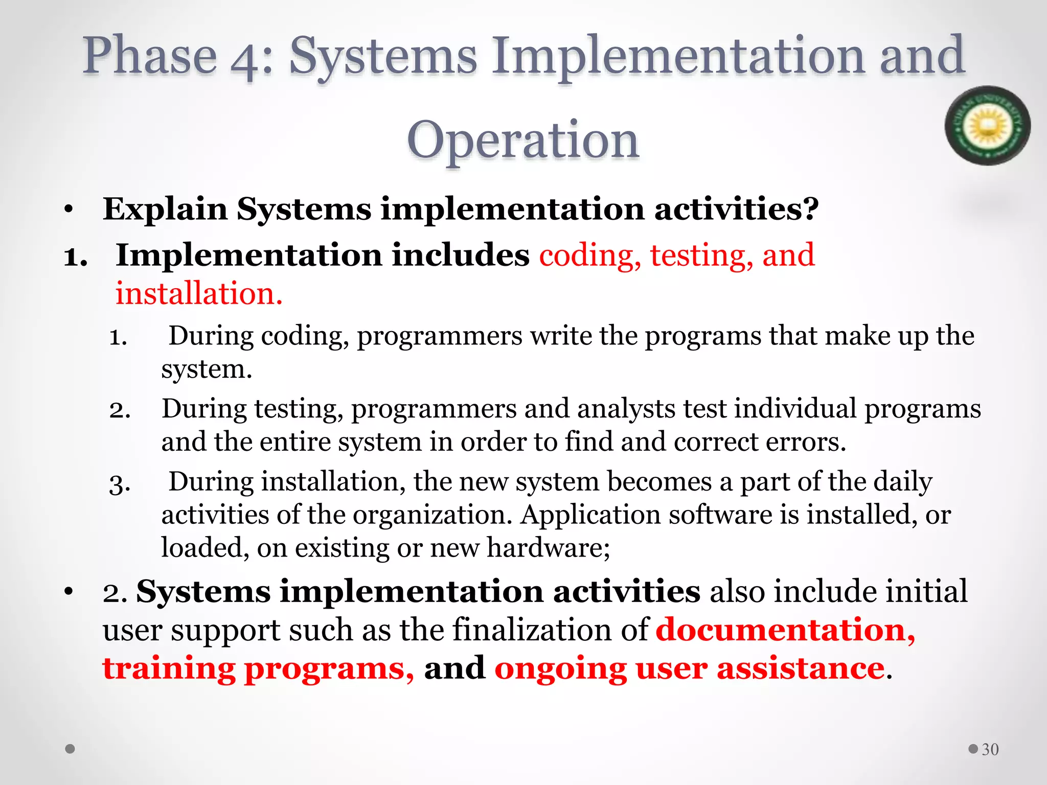 Phase 4: Systems Implementation and
Operation
• Explain Systems implementation activities?
1. Implementation includes coding, testing, and
installation.
1. During coding, programmers write the programs that make up the
system.
2. During testing, programmers and analysts test individual programs
and the entire system in order to find and correct errors.
3. During installation, the new system becomes a part of the daily
activities of the organization. Application software is installed, or
loaded, on existing or new hardware;
• 2. Systems implementation activities also include initial
user support such as the finalization of documentation,
training programs, and ongoing user assistance.
30
 