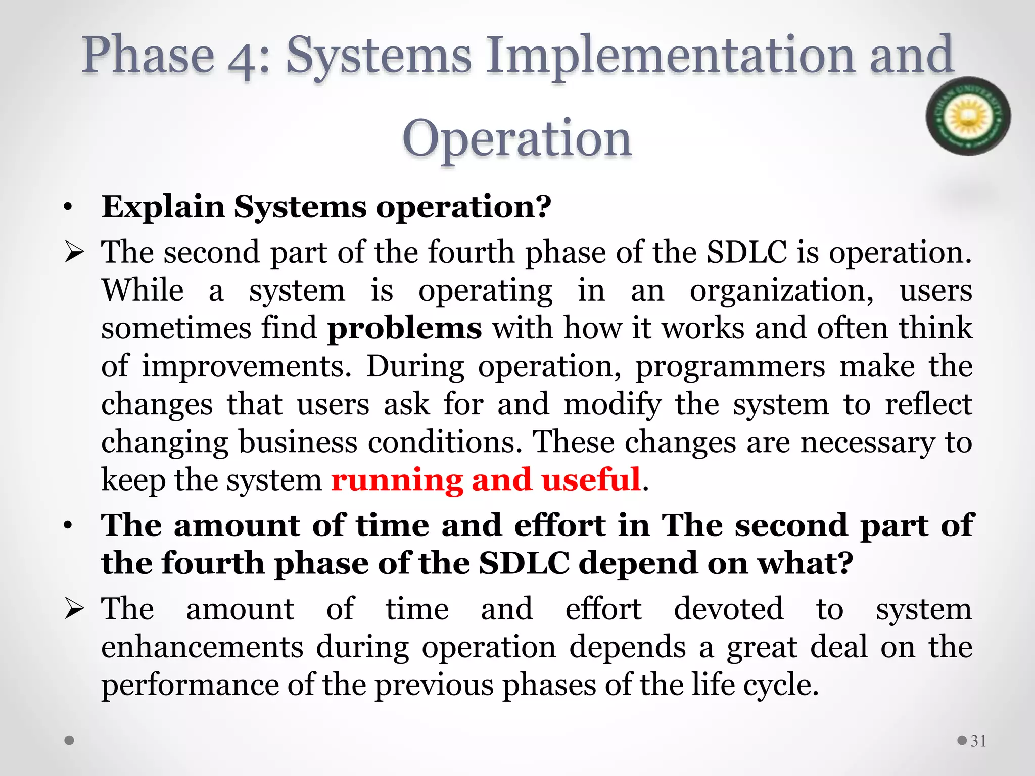 Phase 4: Systems Implementation and
Operation
• Explain Systems operation?
 The second part of the fourth phase of the SDLC is operation.
While a system is operating in an organization, users
sometimes find problems with how it works and often think
of improvements. During operation, programmers make the
changes that users ask for and modify the system to reflect
changing business conditions. These changes are necessary to
keep the system running and useful.
• The amount of time and effort in The second part of
the fourth phase of the SDLC depend on what?
 The amount of time and effort devoted to system
enhancements during operation depends a great deal on the
performance of the previous phases of the life cycle.
31
 