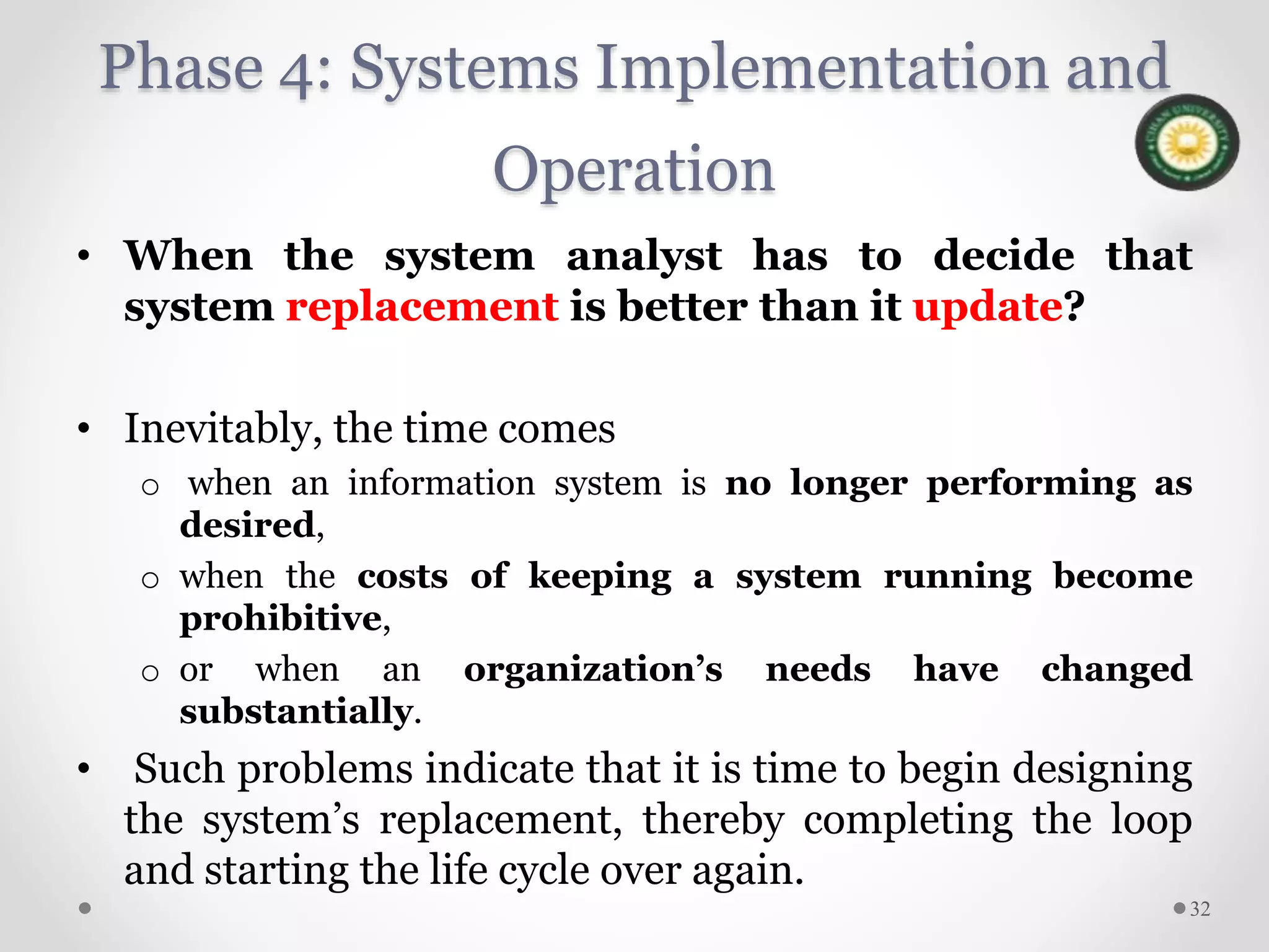 Phase 4: Systems Implementation and
Operation
• When the system analyst has to decide that
system replacement is better than it update?
• Inevitably, the time comes
o when an information system is no longer performing as
desired,
o when the costs of keeping a system running become
prohibitive,
o or when an organization’s needs have changed
substantially.
• Such problems indicate that it is time to begin designing
the system’s replacement, thereby completing the loop
and starting the life cycle over again.
32
 
