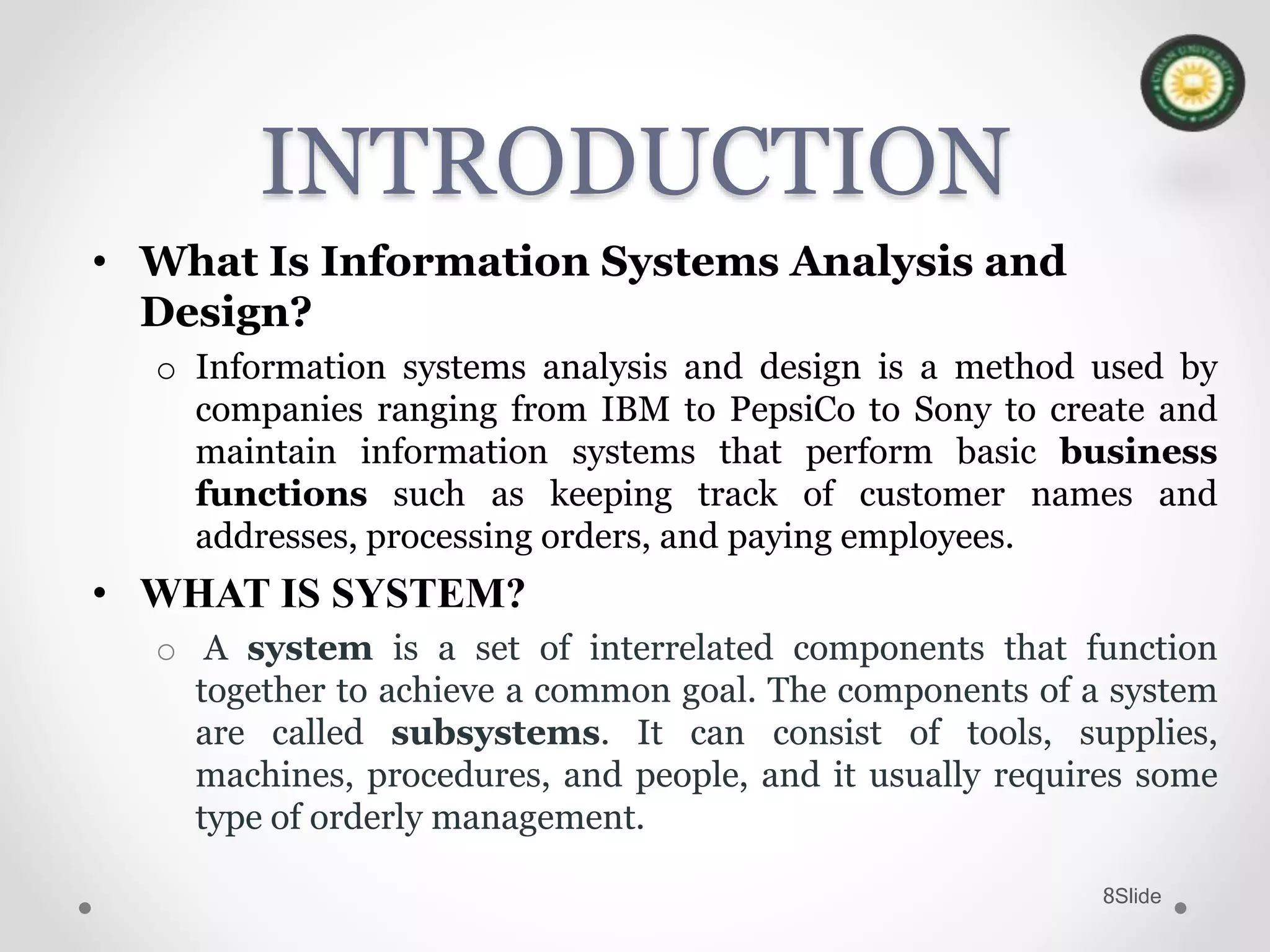 Slide8
INTRODUCTION
• What Is Information Systems Analysis and
Design?
o Information systems analysis and design is a method used by
companies ranging from IBM to PepsiCo to Sony to create and
maintain information systems that perform basic business
functions such as keeping track of customer names and
addresses, processing orders, and paying employees.
• WHAT IS SYSTEM?
o A system is a set of interrelated components that function
together to achieve a common goal. The components of a system
are called subsystems. It can consist of tools, supplies,
machines, procedures, and people, and it usually requires some
type of orderly management.
 