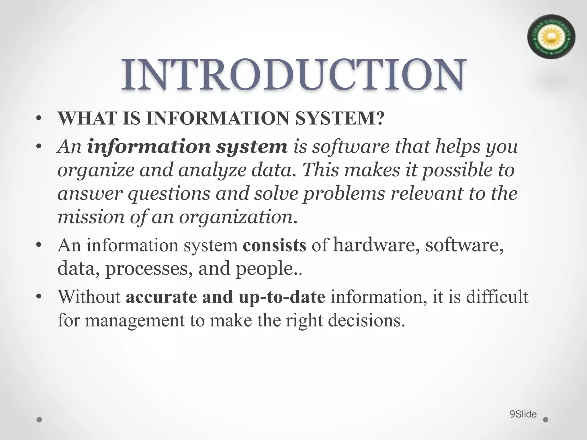 Slide9
INTRODUCTION
• WHAT IS INFORMATION SYSTEM?
• An information system is software that helps you
organize and analyze data. This makes it possible to
answer questions and solve problems relevant to the
mission of an organization.
• An information system consists of hardware, software,
data, processes, and people..
• Without accurate and up-to-date information, it is difficult
for management to make the right decisions.
 
