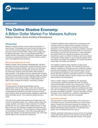 WHITE PAPER: The Online Shadow Economy: A Billion Dollar Market For Malware Authors
The Online Shadow Economy:
A Billion Dollar Market For Malware Authors
Maksym Schipka, Senior Architect of Development
WHITE PAPER
Introduction
Malware, meaning computer viruses, trojans and spyware, is
about money. The teenagers who wrote viruses have grown up
and now they’re trying to make money. The shadow Internet
economy is worth over $105 billion. Online crime is bigger than
the global drugs trade. There is a sophisticated online black
market with tens of thousands of participants. Collectively, online
criminals are using the techniques of the free market to subvert
and corrupt legitimate online business.
Dot.com entrepreneurs of crime
Maksym Schipka, Senior Architect at MessageLabs, has been
spending a lot of time exploring this criminal underworld. He has
been looking at Russian websites, chat forums and exchanges
because he understands the language and because they are
the most active. However, there are similar online markets in
other countries. In the shadow economy, people boast of making
$10,000 a day and while this may be bravado, people are making
good money in the shadow economy. With little chance of being
caught and so much money at stake, it is little wonder that “a
huge number of people are involved,” according to Schipka.
Division of labor
The big surprise is the level of specialization and the
sophistication of the market. Picture a mall: some shops sell
clothes, some sell food, others sell books and so on. Each shop
is specialized and dedicated to one type of product. For each
type of product, there are several shops competing to offer better
prices and better service. This is what the shadow economy
is like.
Let’s look at one online crime and see how it breaks down into
a series of specialized trades. First, malware writers create new
viruses, spyware, and trojans to infect computers. For as little
as $250 you can buy a custom written malware and for an extra
$25 a month you can subscribe to updates that will ensure your
malware evades detection. The vast majority of malware authors
do not distribute it themselves. In fact, they make great play of
offering their software “for educational purposes only” in the hope
that this offers some immunity from prosecution.
A malware middleman buys malware from a programmer and
uses the services of a botnet owner to spread it. A botnet is
a remotely-controlled network of computers that have been
infected by a virus. Typically, they are poorly protected computers
belonging to innocent people around the world. You may have a
bot running on your PC now and not know it. These computers
give botnet owners the computing horsepower and network
connectivity to spam out millions of emails or send out hundreds
of thousands of trojan attacks or host a malicious website. Once
the malware has spread, the middleman can sit back and start to
collect stolen information and identities.
The middleman sells the stolen identities to make money.
A full identity sells for around $5. This includes full name and
address, a passport or driving licence scan, credit card numbers
and bank account details. Credit card numbers sell for 2-5% of
the remaining credit balance on the cards in question. Identity
thieves offer their customers a high level of service. For example,
you can buy identities sorted by country, industry, role; and credit
cards sorted by remaining balance.
There is another category of middleman who specializes
in turning stolen credit card identities into cash. He will buy
credit card information and then use a “drop service.” A drop is
someone who receives goods purchased with a stolen credit
card. Some are criminal fences; others are unwitting dupes doing
it for cash. A middleman buys goods from online shops – typically
cameras and portable computers – and then ships them to drops.
The drops, in turn, post them on or sell them immediately for
cash. This is how a stolen credit card is laundered.
Scammers scammed
They say there’s no honor among thieves. This is also true of
the shadow economy. Fraud and rip-offs are so common that a
system of guarantors and escrow accounts has emerged. For
example, a drop service provider might offer a guarantee to an
identity thief that they will be paid their cut of the sale of any
goods, even if individual fences don’t pay up.
Similarly, guarantors will provide an escrow service. For example,
a buyer will transfer payment to the guarantor and the seller will
transmit the virus code or the credit card numbers. If the goods
 