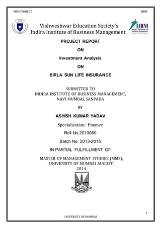 MMS PROJECT IIBM
1
UNIVERSITY OF MUMBAI
Vishweshwar Education Society’s
Indira Institute of Business Management
PROJECT REPORT
ON
Investment Analysis
ON
BIRLA SUN LIFE INSURANCE
SUBMITTED TO
INDIRA INSTITUTE OF BUSINESS MANAGEMENT,
NAVI MUMBAI, SANPADA
BY
ASHISH KUMAR YADAV
Specialization: Finance
Roll No.2013060
Batch No: 2013-2015
IN PARTIAL FULFILLMENT OF
MASTER OF MANAGEMENT STUDIES (MMS),
UNIVERSITY OF MUMBAI AUGUST,
2014
 
