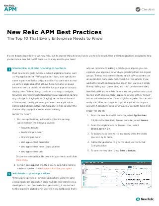 Checklist
New Relic APM Best Practices
The Top 10 That Every Enterprise Needs to Know
1
2
Standardize application-naming conventions
Most New Relic agents provide a default application name, such
as “My Application” or “PHP Application,” if you don’t specify the
name in your New Relic configuration file. You don’t want to end
up with 20 applications that all have the same name, so always
be sure to select a descriptive identifier for your apps as soon you
deploy them. To keep things consistent and easy to navigate,
New Relic also recommends standardizing your application naming
(e.g. all apps in Staging have [Staging] or the like at the end
of the name). Ideally, you want your new Java applications
named automatically, rather than manually, to help cut down the
chances of typographical errors and misnaming.
HOW TO DO IT:
1.	 For Java applications, automatic application naming
can come from the following sources:
•	 Request attribute
•	 Servlet init parameter
•	 Filter init parameter
•	 Web app context parameter
•	 Web app context name (display name)
•	 Web app context path
Choose the method that fits best with your needs and follow
these steps.
2.	 For non-Java applications, there are no automatic naming
methods so refer to the documentation for your agent.
Add labels to your applications
When you’ve got several different applications using the same
account and each application spans multiple environments (e.g.
development, test, pre-production, production), it can be hard
to find a specific application in your overview dashboard. That’s
why we recommend adding labels to your apps so you can
organize your apps and servers by segmenting them into logical
groups. The two most common labels mature APM customers use
are application name and environment. So, for example, if you
wanted to view the billing application in Test, you could simply
filter by “billing app” (name label) and “test” (environment label).
New Relic APM and New Relic Servers are designed so that account
Owners and Admins can label apps and servers so they “roll up”
into an unlimited number of meaningful categories. You can also
easily sort, filter, and page through all applications on your
account’s Applications list or servers on your account’s Servers list.
HOW TO DO IT:
1.	 From the New Relic APM menu bar, select Applications.
OR, From the New Relic Servers menu bar, select Servers.
2.	 From the Applications or Servers index, select
Show Labels > On.
3.	 To assign an app or server to a category, select the circled
plus icon by its name.
4.	 Follow the guidelines to type the label; use the format
Category:Value.
5.	 To save the new label, press Enter or Return.
It’s one thing to know how to use New Relic, but it’s another thing to know how to use New Relic well. Here are 10 best practices designed to help
you become a New Relic APM master—and a key asset to your team!
 