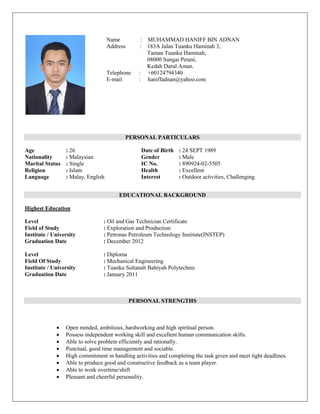 PERSONAL PARTICULARS
Age : 26 Date of Birth : 24 SEPT 1989
Nationality : Malaysian Gender : Male
Marital Status : Single IC No. : 890924-02-5505
Religion : Islam Health : Excellent
Language : Malay, English Interest : Outdoor activities, Challenging
EDUCATIONAL BACKGROUND
Highest Education
Level : Oil and Gas Technician Certificate
Field of Study : Exploration and Production
Institute / University : Petronas Petroleum Technology Institute(INSTEP)
Graduation Date : December 2012
Level : Diploma
Field Of Study : Mechanical Engineering
Institute / University : Tuanku Sultanah Bahiyah Polytechnic
Graduation Date : January 2011
PERSONAL STRENGTHS
 Open minded, ambitious, hardworking and high spiritual person.
 Possess independent working skill and excellent human communication skills.
 Able to solve problem efficiently and rationally.
 Punctual, good time management and sociable.
 High commitment in handling activities and completing the task given and meet tight deadlines.
 Able to produce good and constructive feedback as a team player.
 Able to work overtime/shift
 Pleasant and cheerful personality.
Name : : MUHAMMAD HANIFF BIN ADNAN
Address : 183A Jalan Tuanku Haminah 3,
Taman Tuanku Haminah,
08000 Sungai Petani,
Kedah Darul Aman.
Telephone : +60124794340
E-mail : haniffadnan@yahoo.com
 