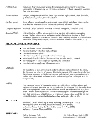 Field Methods participant observation, interviewing, documentary research, plan view mapping,
stratigraphic profile mapping, shovel testing, surface survey, hand excavation, sampling,
field note recordation
Field Equipment compass, fiberglass tape measure, cased tape measure, digital camera, laser theodolite,
global positioning system, Munsell soil chart
Lab Instruments linear calipers, spreading caliper, osteometric board, digital scale, beam balance scale,
nested sieves, hand lens, optical microscope, graphing calculator TI 83-86
Computer Software Microsoft Office, Microsoft Publisher, Microsoft Powerpoint, Microsoft Excel
Analytical Skills critical thinking, problem solving, cooperative learning, information organization,
accuracy in data interpretation, analysis of spatial relationships, attention to detail,
knowledge application, observation, planning, contextualizing, solution development and
application, dating methodologies, calculate minimum number of individuals (MNI)
RELEVANT CONTENT KNOWLEDGE
• state and federal culture resource laws
• public archaeology education methodologies
• contract archaeology phases
• ethical issues related to public and contract archaeology
• archaeological methodologies (literature review, curation, contract reports)
• national register of historical places eligibility and nomination
• compilation of archaeological laboratory reports
Overview:
My main focus as an Anthropologists and archeologists includes the study the origin,
development, and behavior of humans. The similarities and differences displayed within
the cultures, languages, archeological remains, and physical characteristics of people in
various parts of the world leads to a broader understanding of the challenges faced in
today's society.
Interest
I have a strong interest in Vernacular architecture with a focus on historic barns and
spring hotels around Kentucky and the stories behind the structures. Folk Art and artisans
with a strong emphasis on the stories behind the artist is a road I would like to explore
more. I believe that everyone has a story to tell and everyone should have the right to
have their story told or at least listened to by an open ear and a kind heart. It is not our
role in life to judge one another but rather to help and inspire others in life.
ACTIVITIES
Volunteer, Artifact Processing, Western Kentucky University (2011-2012)
Anthropology Club, Western Kentucky University (2010-present)
Volunteer, Massey Springs Earthworks Site (Aug. 2010-Aug. 2011)
Volunteer, Kentucky Museum (2011)
REFERENCES
Darlene Applegate, Ph.D. 1906 College Heights Blvd. #61029
Associate Professor, Anthropology Bowling Green, KY 42101-1029
 