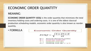 ECONOMIC ORDER QUANTITY
MEANING:
ECONOMIC ORDER QUANTITY (EOQ) is the order quantity that minimizes the total
inventory holding costs and ordering costs. it is one of the oldest classical
production scheduling models. economic order quantity is also known as reorder
quantity.
• FORMULA
 
