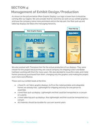 CTSM Portfolio – Marcia Deem 9
SECTION 4:
Management of Exhibit Design/Production
As shown on the picture below (Main Graphic Display), our logo is lower than it should be,
coming after our tagline. We will consider that for next time we work on our exhibit graphics
and have the company name more prominent and on the top part. Our floor pull-up and
table top displays do follow the messaging hierarchy.
We also worked with Thompson Kerr for the actual production of our displays. They were
chosen for this project because they are a local company (no shipping costs!) and Bader
had been working with them for many years. We also decided to reuse the crates and metal
frames previously purchased from them, changing only the graphics and making the project
even more cost effective.
These were our exhibit needs at the time:
• 2 (two) 8’ x 10’ fabric graphic displays, to fit on the metal portable and collapsible
frames we already had. Lightweight for shipping and easy for one person to
assemble.
• 1 (one) floor pull-up display. Lightweight and that could be transported as a carryon
on a plane.
• 2 (one) table top pull-up displays. Also lightweight and that could be transported as a
carryon.
• All materials should be durable for use over several years.
Main Graphic Display
Floor Pull-Up
 