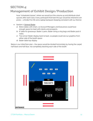 CTSM Portfolio – Marcia Deem 12
SECTION 4:
Management of Exhibit Design/Production
have “scheduled classes” where we would turn the volume up and distribute short
quizzes after each class. Every participant that took the quiz would be entered to win
prizes – a Kindle Fire HD and a laptop backpack (keeping consistent with our theme).
• Section 2: General Bader
a) Bistro tables with chairs, so Account Managers and Executives could have
enough space to meet with clients and prospects.
b) 8’ table for giveaways: Bader U pens, Bader string-a-ling bags and Bader post-it
notes.
c) Two 10’x10’ Bader display back to back, so people could see our graphics from
either side of the booth space
d) Bader table top display
Below is our initial floor plan – the space would be divided horizontally by having the carpet
half black and half blue, not completely blocking each side of the booth:
 